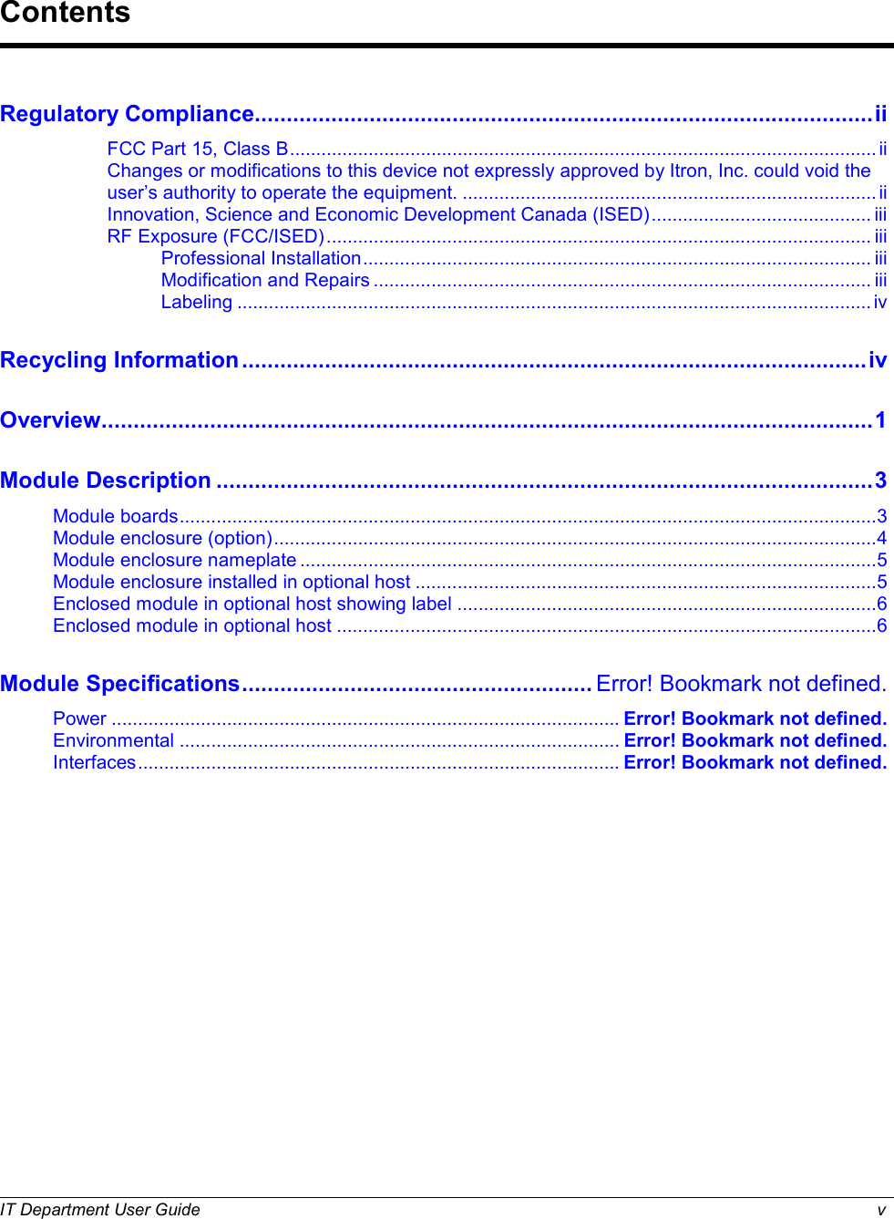  IT Department User Guide  v     Regulatory Compliance................................................................................................. ii FCC Part 15, Class B ................................................................................................................ ii Changes or modifications to this device not expressly approved by Itron, Inc. could void the user’s authority to operate the equipment. ............................................................................... ii Innovation, Science and Economic Development Canada (ISED) .......................................... iii RF Exposure (FCC/ISED) ........................................................................................................ iii Professional Installation ................................................................................................. iii Modification and Repairs ............................................................................................... iii Labeling ......................................................................................................................... iv Recycling Information .................................................................................................. iv Overview......................................................................................................................... 1 Module Description ....................................................................................................... 3 Module boards ..................................................................................................................................... 3 Module enclosure (option) ................................................................................................................... 4 Module enclosure nameplate .............................................................................................................. 5 Module enclosure installed in optional host ........................................................................................ 5 Enclosed module in optional host showing label ................................................................................ 6 Enclosed module in optional host ....................................................................................................... 6 Module Specifications ....................................................... Error! Bookmark not defined. Power ................................................................................................. Error! Bookmark not defined. Environmental .................................................................................... Error! Bookmark not defined. Interfaces ............................................................................................ Error! Bookmark not defined.   Contents 