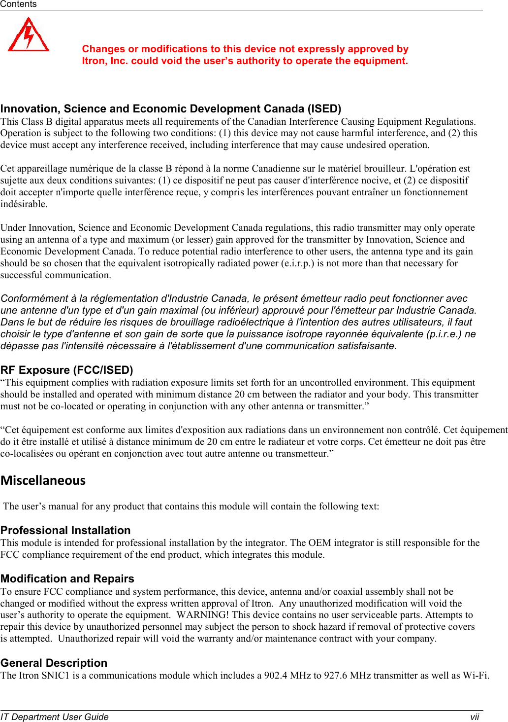 Contents   IT Department User Guide  vii     Changes or modifications to this device not expressly approved by Itron, Inc. could void the user’s authority to operate the equipment.    Innovation, Science and Economic Development Canada (ISED)  This Class B digital apparatus meets all requirements of the Canadian Interference Causing Equipment Regulations. Operation is subject to the following two conditions: (1) this device may not cause harmful interference, and (2) this device must accept any interference received, including interference that may cause undesired operation.   Cet appareillage numérique de la classe B répond à la norme Canadienne sur le matériel brouilleur. L&apos;opération est sujette aux deux conditions suivantes: (1) ce dispositif ne peut pas causer d&apos;interférence nocive, et (2) ce dispositif doit accepter n&apos;importe quelle interférence reçue, y compris les interférences pouvant entraîner un fonctionnement indésirable.  Under Innovation, Science and Economic Development Canada regulations, this radio transmitter may only operate using an antenna of a type and maximum (or lesser) gain approved for the transmitter by Innovation, Science and Economic Development Canada. To reduce potential radio interference to other users, the antenna type and its gain should be so chosen that the equivalent isotropically radiated power (e.i.r.p.) is not more than that necessary for successful communication.  Conformément à la réglementation d&apos;Industrie Canada, le présent émetteur radio peut fonctionner avec une antenne d&apos;un type et d&apos;un gain maximal (ou inférieur) approuvé pour l&apos;émetteur par Industrie Canada. Dans le but de réduire les risques de brouillage radioélectrique à l&apos;intention des autres utilisateurs, il faut choisir le type d&apos;antenne et son gain de sorte que la puissance isotrope rayonnée équivalente (p.i.r.e.) ne dépasse pas l&apos;intensité nécessaire à l&apos;établissement d&apos;une communication satisfaisante.  RF Exposure (FCC/ISED) “This equipment complies with radiation exposure limits set forth for an uncontrolled environment. This equipment should be installed and operated with minimum distance 20 cm between the radiator and your body. This transmitter must not be co-located or operating in conjunction with any other antenna or transmitter.”  “Cet équipement est conforme aux limites d&apos;exposition aux radiations dans un environnement non contrôlé. Cet équipement  do it être installé et utilisé à distance minimum de 20 cm entre le radiateur et votre corps. Cet émetteur ne doit pas être  co-localisées ou opérant en conjonction avec tout autre antenne ou transmetteur.”  Miscellaneous    The user’s manual for any product that contains this module will contain the following text:    Professional Installation  This module is intended for professional installation by the integrator. The OEM integrator is still responsible for the FCC compliance requirement of the end product, which integrates this module.  Modification and Repairs   To ensure FCC compliance and system performance, this device, antenna and/or coaxial assembly shall not be changed or modified without the express written approval of Itron.  Any unauthorized modification will void the user’s authority to operate the equipment.  WARNING! This device contains no user serviceable parts. Attempts to repair this device by unauthorized personnel may subject the person to shock hazard if removal of protective covers is attempted.  Unauthorized repair will void the warranty and/or maintenance contract with your company.  General Description The Itron SNIC1 is a communications module which includes a 902.4 MHz to 927.6 MHz transmitter as well as Wi-Fi.  