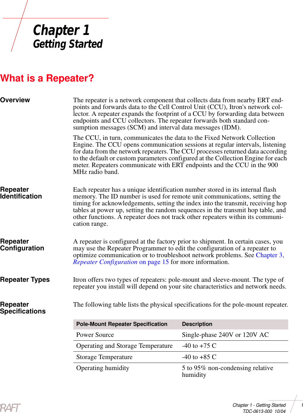 DRAFTChapter 1 - Getting Started 1 TDC-0613-000  10/04Chapter 1Getting StartedWhat is a Repeater?Overview The repeater is a network component that collects data from nearby ERT end-points and forwards data to the Cell Control Unit (CCU), Itron&apos;s network col-lector. A repeater expands the footprint of a CCU by forwarding data between endpoints and CCU collectors. The repeater forwards both standard con-sumption messages (SCM) and interval data messages (IDM).The CCU, in turn, communicates the data to the Fixed Network Collection Engine. The CCU opens communication sessions at regular intervals, listening for data from the network repeaters. The CCU processes returned data according to the default or custom parameters configured at the Collection Engine for each meter. Repeaters communicate with ERT endpoints and the CCU in the 900 MHz radio band. Repeater Identification Each repeater has a unique identification number stored in its internal flash memory. The ID number is used for remote unit communications, setting the timing for acknowledgements, setting the index into the transmit, receiving hop tables at power up, setting the random sequences in the transmit hop table, and other functions. A repeater does not track other repeaters within its communi-cation range.Repeater Configuration A repeater is configured at the factory prior to shipment. In certain cases, you may use the Repeater Programmer to edit the configuration of a repeater to optimize communication or to troubleshoot network problems. See Chapter 3, Repeater Configuration on page 15 for more information.Repeater Types Itron offers two types of repeaters: pole-mount and sleeve-mount. The type of repeater you install will depend on your site characteristics and network needs.Repeater Specifications The following table lists the physical specifications for the pole-mount repeater.Pole-Mount Repeater Specification DescriptionPower Source Single-phase 240V or 120V ACOperating and Storage Temperature -40 to +75 C Storage Temperature -40 to +85 C Operating humidity 5 to 95% non-condensing relative humidity