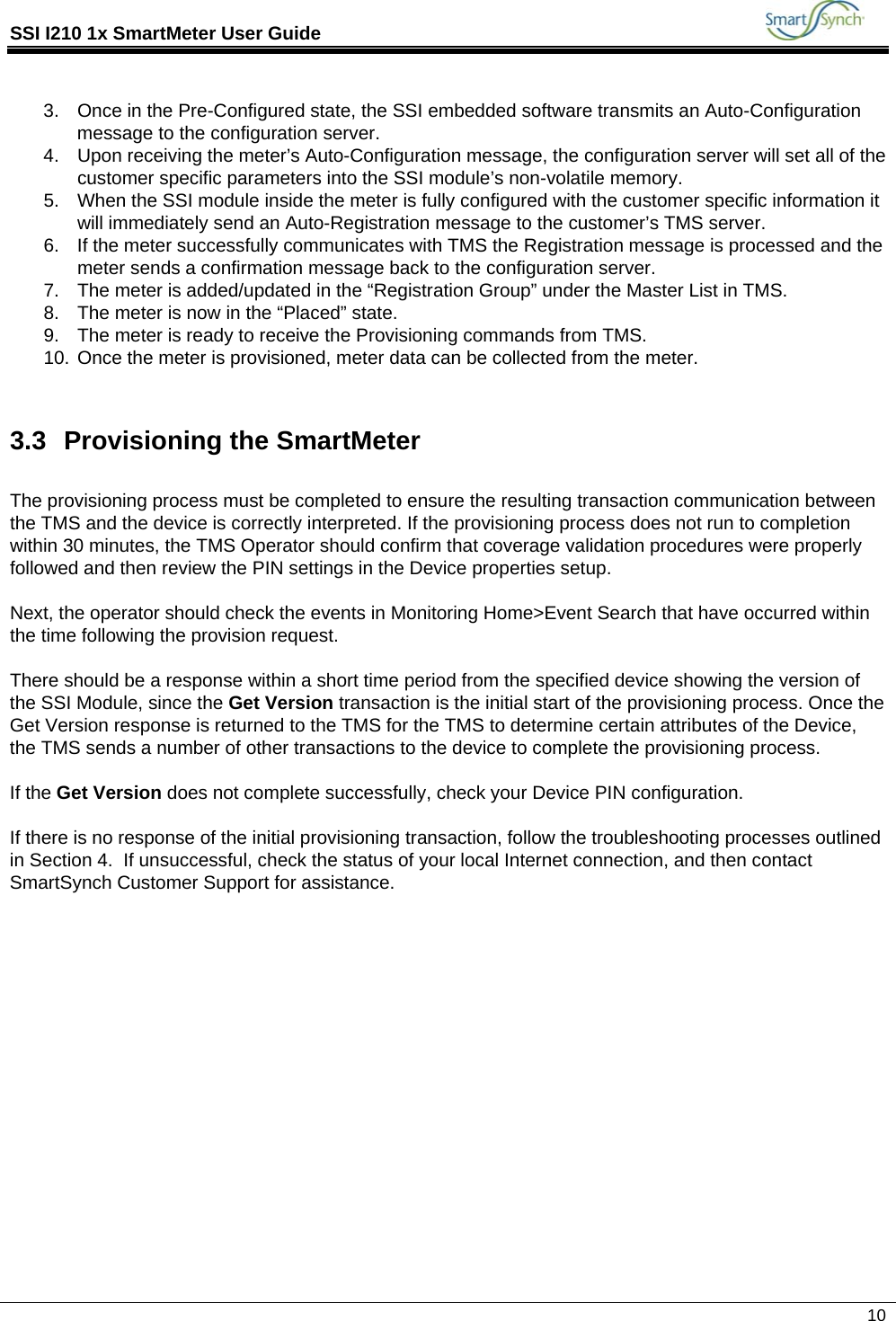 SSI I210 1x SmartMeter User Guide             10  3.  Once in the Pre-Configured state, the SSI embedded software transmits an Auto-Configuration message to the configuration server. 4.  Upon receiving the meter’s Auto-Configuration message, the configuration server will set all of the customer specific parameters into the SSI module’s non-volatile memory. 5.  When the SSI module inside the meter is fully configured with the customer specific information it will immediately send an Auto-Registration message to the customer’s TMS server. 6.  If the meter successfully communicates with TMS the Registration message is processed and the meter sends a confirmation message back to the configuration server. 7.  The meter is added/updated in the “Registration Group” under the Master List in TMS. 8.  The meter is now in the “Placed” state. 9.  The meter is ready to receive the Provisioning commands from TMS. 10. Once the meter is provisioned, meter data can be collected from the meter.  3.3 Provisioning the SmartMeter  The provisioning process must be completed to ensure the resulting transaction communication between the TMS and the device is correctly interpreted. If the provisioning process does not run to completion within 30 minutes, the TMS Operator should confirm that coverage validation procedures were properly followed and then review the PIN settings in the Device properties setup.  Next, the operator should check the events in Monitoring Home&gt;Event Search that have occurred within the time following the provision request.   There should be a response within a short time period from the specified device showing the version of the SSI Module, since the Get Version transaction is the initial start of the provisioning process. Once the Get Version response is returned to the TMS for the TMS to determine certain attributes of the Device, the TMS sends a number of other transactions to the device to complete the provisioning process.  If the Get Version does not complete successfully, check your Device PIN configuration.  If there is no response of the initial provisioning transaction, follow the troubleshooting processes outlined in Section 4.  If unsuccessful, check the status of your local Internet connection, and then contact SmartSynch Customer Support for assistance.              