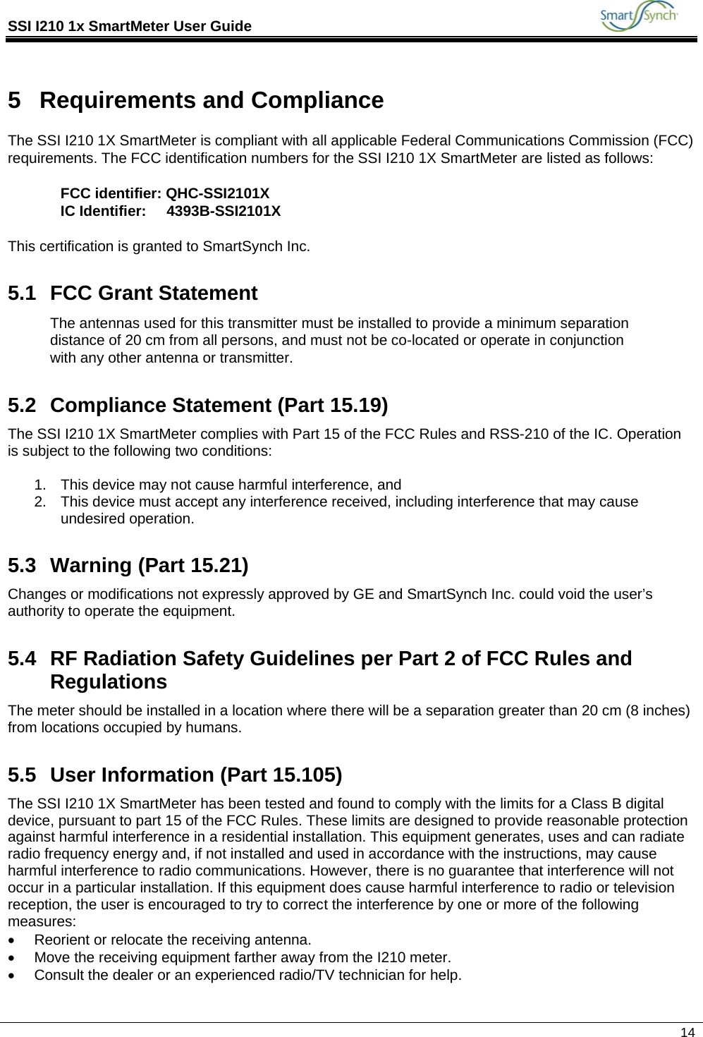 SSI I210 1x SmartMeter User Guide             14  5  Requirements and Compliance The SSI I210 1X SmartMeter is compliant with all applicable Federal Communications Commission (FCC) requirements. The FCC identification numbers for the SSI I210 1X SmartMeter are listed as follows:  FCC identifier: QHC-SSI2101X IC Identifier:     4393B-SSI2101X  This certification is granted to SmartSynch Inc. 5.1  FCC Grant Statement The antennas used for this transmitter must be installed to provide a minimum separation distance of 20 cm from all persons, and must not be co-located or operate in conjunction with any other antenna or transmitter.  5.2  Compliance Statement (Part 15.19) The SSI I210 1X SmartMeter complies with Part 15 of the FCC Rules and RSS-210 of the IC. Operation is subject to the following two conditions:  1.  This device may not cause harmful interference, and 2.  This device must accept any interference received, including interference that may cause undesired operation. 5.3 Warning (Part 15.21) Changes or modifications not expressly approved by GE and SmartSynch Inc. could void the user’s authority to operate the equipment. 5.4  RF Radiation Safety Guidelines per Part 2 of FCC Rules and Regulations The meter should be installed in a location where there will be a separation greater than 20 cm (8 inches) from locations occupied by humans. 5.5  User Information (Part 15.105) The SSI I210 1X SmartMeter has been tested and found to comply with the limits for a Class B digital device, pursuant to part 15 of the FCC Rules. These limits are designed to provide reasonable protection against harmful interference in a residential installation. This equipment generates, uses and can radiate radio frequency energy and, if not installed and used in accordance with the instructions, may cause harmful interference to radio communications. However, there is no guarantee that interference will not occur in a particular installation. If this equipment does cause harmful interference to radio or television reception, the user is encouraged to try to correct the interference by one or more of the following measures: •  Reorient or relocate the receiving antenna. •  Move the receiving equipment farther away from the I210 meter. •  Consult the dealer or an experienced radio/TV technician for help.  