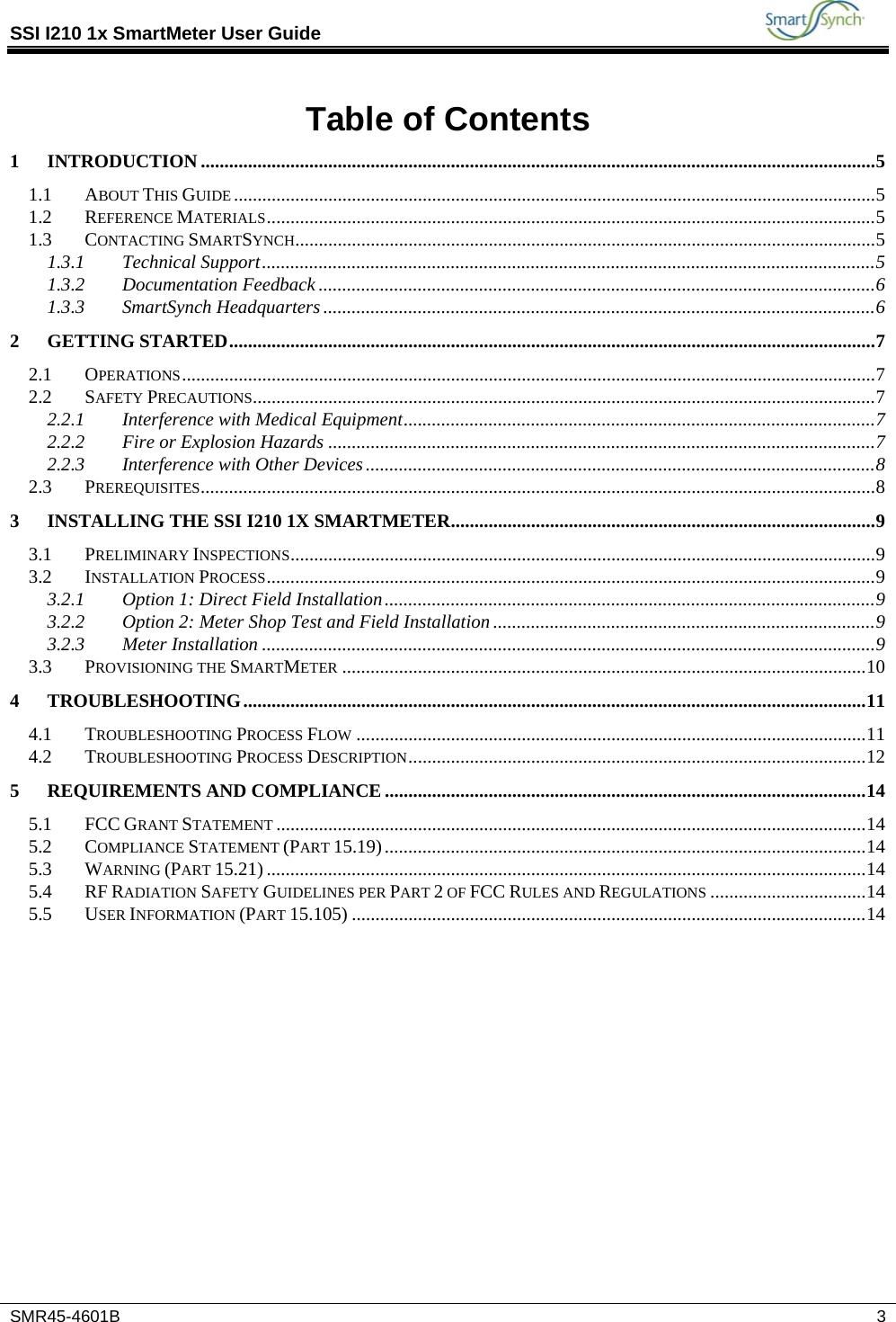 SSI I210 1x SmartMeter User Guide           SMR45-4601B   3  Table of Contents 1 INTRODUCTION ............................................................................................................................................... 5 1.1 ABOUT THIS GUIDE ........................................................................................................................................ 5 1.2 REFERENCE MATERIALS ................................................................................................................................. 5 1.3 CONTACTING SMARTSYNCH........................................................................................................................... 5 1.3.1 Technical Support .................................................................................................................................. 5 1.3.2 Documentation Feedback ...................................................................................................................... 6 1.3.3 SmartSynch Headquarters ..................................................................................................................... 6 2 GETTING STARTED ......................................................................................................................................... 7 2.1 OPERATIONS ................................................................................................................................................... 7 2.2 SAFETY PRECAUTIONS.................................................................................................................................... 7 2.2.1 Interference with Medical Equipment .................................................................................................... 7 2.2.2 Fire or Explosion Hazards .................................................................................................................... 7 2.2.3 Interference with Other Devices ............................................................................................................ 8 2.3 PREREQUISITES ............................................................................................................................................... 8 3 INSTALLING THE SSI I210 1X SMARTMETER .......................................................................................... 9 3.1 PRELIMINARY INSPECTIONS ............................................................................................................................ 9 3.2 INSTALLATION PROCESS ................................................................................................................................. 9 3.2.1 Option 1: Direct Field Installation ........................................................................................................ 9 3.2.2 Option 2: Meter Shop Test and Field Installation ................................................................................. 9 3.2.3 Meter Installation .................................................................................................................................. 9 3.3 PROVISIONING THE SMARTMETER ............................................................................................................... 10 4 TROUBLESHOOTING .................................................................................................................................... 11 4.1 TROUBLESHOOTING PROCESS FLOW ............................................................................................................ 11 4.2 TROUBLESHOOTING PROCESS DESCRIPTION ................................................................................................. 12 5 REQUIREMENTS AND COMPLIANCE ...................................................................................................... 14 5.1 FCC GRANT STATEMENT ............................................................................................................................. 14 5.2 COMPLIANCE STATEMENT (PART 15.19) ...................................................................................................... 14 5.3 WARNING (PART 15.21) ............................................................................................................................... 14 5.4 RF RADIATION SAFETY GUIDELINES PER PART 2 OF FCC RULES AND REGULATIONS ................................. 14 5.5 USER INFORMATION (PART 15.105) ............................................................................................................. 14  