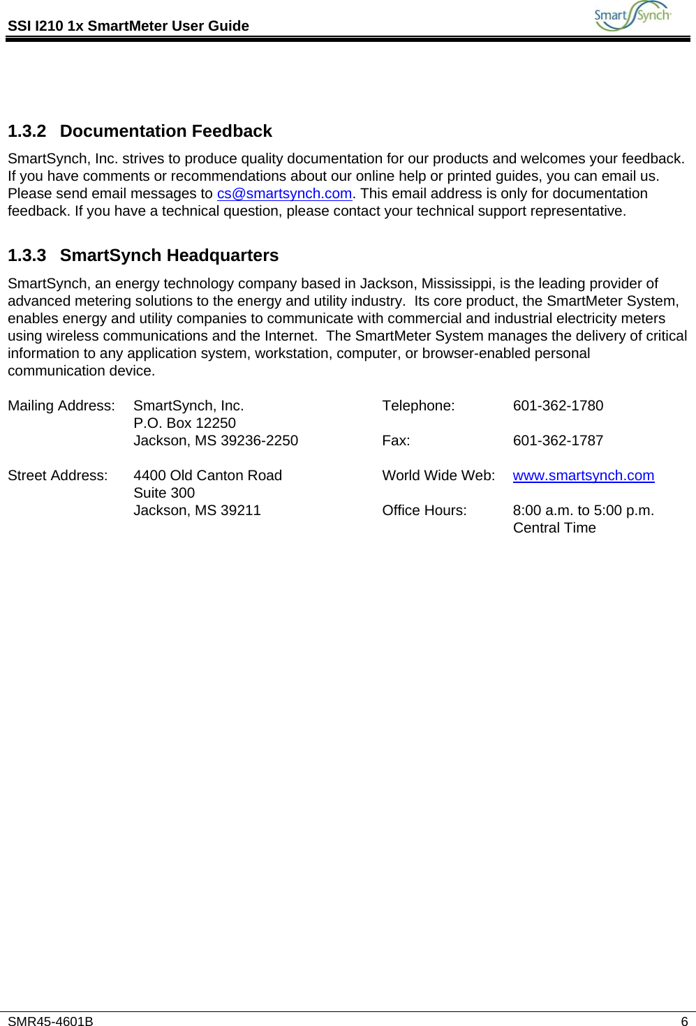 SSI I210 1x SmartMeter User Guide           SMR45-4601B   6   1.3.2 Documentation Feedback SmartSynch, Inc. strives to produce quality documentation for our products and welcomes your feedback. If you have comments or recommendations about our online help or printed guides, you can email us. Please send email messages to cs@smartsynch.com. This email address is only for documentation feedback. If you have a technical question, please contact your technical support representative. 1.3.3 SmartSynch Headquarters SmartSynch, an energy technology company based in Jackson, Mississippi, is the leading provider of advanced metering solutions to the energy and utility industry.  Its core product, the SmartMeter System, enables energy and utility companies to communicate with commercial and industrial electricity meters using wireless communications and the Internet.  The SmartMeter System manages the delivery of critical information to any application system, workstation, computer, or browser-enabled personal communication device.  Mailing Address:  SmartSynch, Inc.  Telephone:  601-362-1780   P.O. Box 12250       Jackson, MS 39236-2250  Fax:  601-362-1787       Street Address:  4400 Old Canton Road  World Wide Web:  www.smartsynch.com  Suite 300       Jackson, MS 39211  Office Hours:  8:00 a.m. to 5:00 p.m. Central Time  