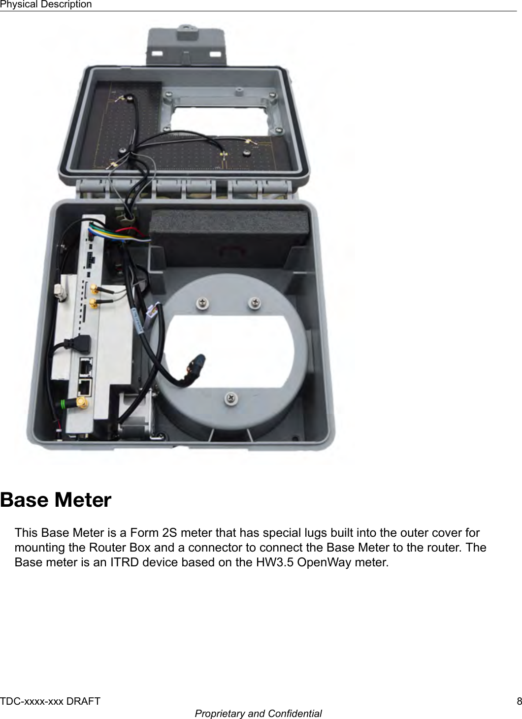 Base MeterThis Base Meter is a Form 2S meter that has special lugs built into the outer cover formounting the Router Box and a connector to connect the Base Meter to the router. TheBase meter is an ITRD device based on the HW3.5 OpenWay meter.Physical DescriptionTDC-xxxx-xxx DRAFT 8Proprietary and Confidential