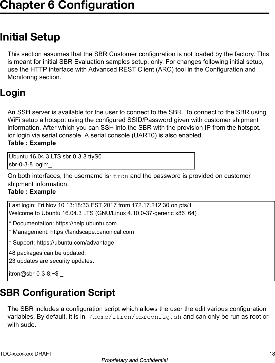 Chapter 6 ConﬁgurationInitial SetupThis section assumes that the SBR Customer configuration is not loaded by the factory. Thisis meant for initial SBR Evaluation samples setup, only. For changes following initial setup,use the HTTP interface with Advanced REST Client (ARC) tool in the Configuration andMonitoring section.LoginAn SSH server is available for the user to connect to the SBR. To connect to the SBR usingWiFi setup a hotspot using the configured SSID/Password given with customer shipmentinformation. After which you can SSH into the SBR with the provision IP from the hotspot.ior login via serial console. A serial console (UART0) is also enabled.Table : ExampleUbuntu 16.04.3 LTS sbr-0-3-8 ttyS0sbr-0-3-8 login:_On both interfaces, the username isitron and the password is provided on customershipment information.Table : ExampleLast login: Fri Nov 10 13:18:33 EST 2017 from 172.17.212.30 on pts/1Welcome to Ubuntu 16.04.3 LTS (GNU/Linux 4.10.0-37-generic x86_64)* Documentation: https://help.ubuntu.com* Management: https://landscape.canonical.com* Support: https://ubuntu.com/advantage48 packages can be updated.23 updates are security updates.itron@sbr-0-3-8:~$ _SBR Conﬁguration ScriptThe SBR includes a configuration script which allows the user the edit various configurationvariables. By default, it is in /home/itron/sbrconfig.sh and can only be run as root orwith sudo.TDC-xxxx-xxx DRAFT 18Proprietary and Confidential