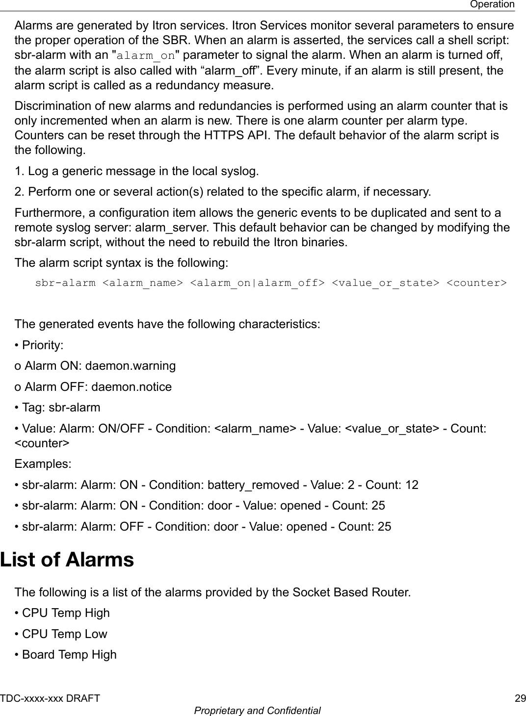 Alarms are generated by Itron services. Itron Services monitor several parameters to ensurethe proper operation of the SBR. When an alarm is asserted, the services call a shell script:sbr-alarm with an &quot;alarm_on&quot; parameter to signal the alarm. When an alarm is turned off,the alarm script is also called with “alarm_off”. Every minute, if an alarm is still present, thealarm script is called as a redundancy measure.Discrimination of new alarms and redundancies is performed using an alarm counter that isonly incremented when an alarm is new. There is one alarm counter per alarm type.Counters can be reset through the HTTPS API. The default behavior of the alarm script isthe following.1. Log a generic message in the local syslog.2. Perform one or several action(s) related to the specific alarm, if necessary.Furthermore, a configuration item allows the generic events to be duplicated and sent to aremote syslog server: alarm_server. This default behavior can be changed by modifying thesbr-alarm script, without the need to rebuild the Itron binaries.The alarm script syntax is the following:sbr-alarm &lt;alarm_name&gt; &lt;alarm_on|alarm_off&gt; &lt;value_or_state&gt; &lt;counter&gt; The generated events have the following characteristics:• Priority:o Alarm ON: daemon.warningo Alarm OFF: daemon.notice• Tag: sbr-alarm• Value: Alarm: ON/OFF - Condition: &lt;alarm_name&gt; - Value: &lt;value_or_state&gt; - Count:&lt;counter&gt;Examples:• sbr-alarm: Alarm: ON - Condition: battery_removed - Value: 2 - Count: 12• sbr-alarm: Alarm: ON - Condition: door - Value: opened - Count: 25• sbr-alarm: Alarm: OFF - Condition: door - Value: opened - Count: 25List of AlarmsThe following is a list of the alarms provided by the Socket Based Router.• CPU Temp High• CPU Temp Low• Board Temp HighOperationTDC-xxxx-xxx DRAFT 29Proprietary and Confidential