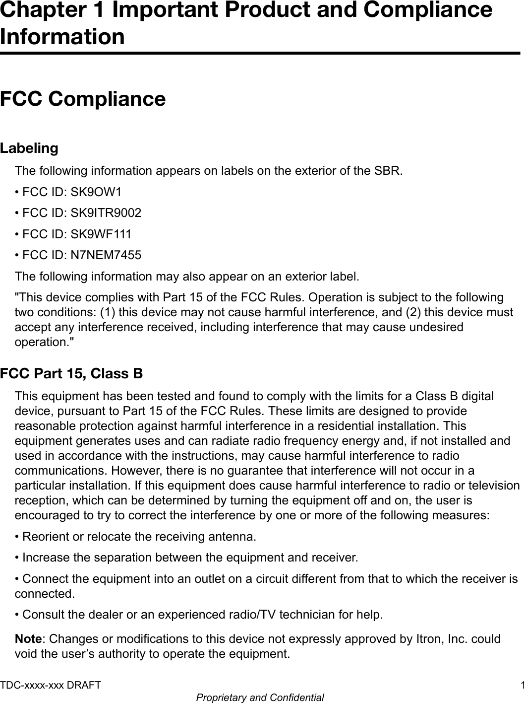 Chapter 1 Important Product and ComplianceInformationFCC ComplianceLabelingThe following information appears on labels on the exterior of the SBR.• FCC ID: SK9OW1• FCC ID: SK9ITR9002• FCC ID: SK9WF111• FCC ID: N7NEM7455The following information may also appear on an exterior label.&quot;This device complies with Part 15 of the FCC Rules. Operation is subject to the followingtwo conditions: (1) this device may not cause harmful interference, and (2) this device mustaccept any interference received, including interference that may cause undesiredoperation.&quot;FCC Part 15, Class BThis equipment has been tested and found to comply with the limits for a Class B digitaldevice, pursuant to Part 15 of the FCC Rules. These limits are designed to providereasonable protection against harmful interference in a residential installation. Thisequipment generates uses and can radiate radio frequency energy and, if not installed andused in accordance with the instructions, may cause harmful interference to radiocommunications. However, there is no guarantee that interference will not occur in aparticular installation. If this equipment does cause harmful interference to radio or televisionreception, which can be determined by turning the equipment off and on, the user isencouraged to try to correct the interference by one or more of the following measures:• Reorient or relocate the receiving antenna.• Increase the separation between the equipment and receiver.• Connect the equipment into an outlet on a circuit different from that to which the receiver isconnected.• Consult the dealer or an experienced radio/TV technician for help.Note: Changes or modifications to this device not expressly approved by Itron, Inc. couldvoid the user’s authority to operate the equipment.TDC-xxxx-xxx DRAFT 1Proprietary and Confidential