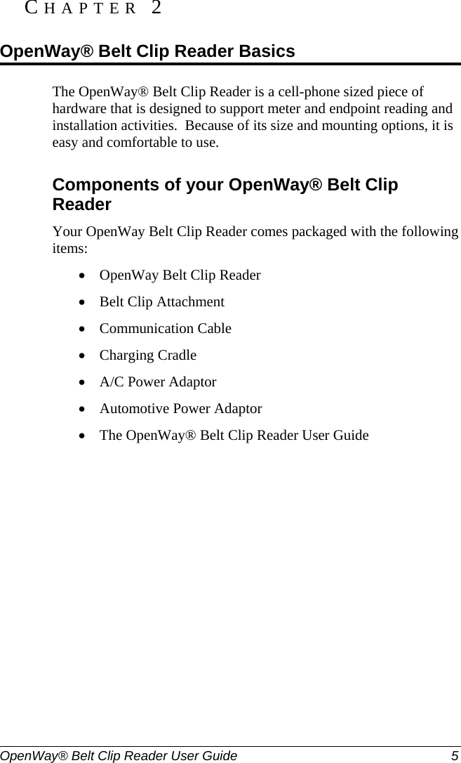  OpenWay® Belt Clip Reader User Guide  5   The OpenWay® Belt Clip Reader is a cell-phone sized piece of hardware that is designed to support meter and endpoint reading and installation activities.  Because of its size and mounting options, it is easy and comfortable to use.  Components of your OpenWay® Belt Clip Reader Your OpenWay Belt Clip Reader comes packaged with the following items: • OpenWay Belt Clip Reader • Belt Clip Attachment • Communication Cable • Charging Cradle • A/C Power Adaptor • Automotive Power Adaptor • The OpenWay® Belt Clip Reader User Guide  CHAPTER 2  OpenWay® Belt Clip Reader Basics 