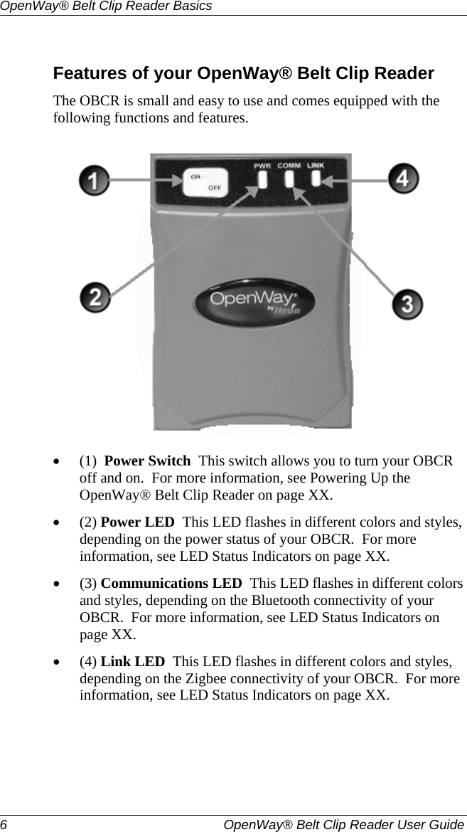 OpenWay® Belt Clip Reader Basics  6   OpenWay® Belt Clip Reader User Guide   Features of your OpenWay® Belt Clip Reader The OBCR is small and easy to use and comes equipped with the following functions and features.  • (1)  Power Switch  This switch allows you to turn your OBCR off and on.  For more information, see Powering Up the OpenWay® Belt Clip Reader on page XX.   • (2) Power LED  This LED flashes in different colors and styles, depending on the power status of your OBCR.  For more information, see LED Status Indicators on page XX.  • (3) Communications LED  This LED flashes in different colors and styles, depending on the Bluetooth connectivity of your OBCR.  For more information, see LED Status Indicators on page XX.  • (4) Link LED  This LED flashes in different colors and styles, depending on the Zigbee connectivity of your OBCR.  For more information, see LED Status Indicators on page XX.  