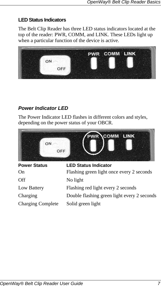   OpenWay® Belt Clip Reader Basics  OpenWay® Belt Clip Reader User Guide  7   LED Status Indicators The Belt Clip Reader has three LED status indicators located at the top of the reader: PWR, COMM, and LINK. These LEDs light up when a particular function of the device is active.      Power Indicator LED The Power Indicator LED flashes in different colors and styles, depending on the power status of your OBCR.   Power Status LED Status IndicatorOn  Flashing green light once every 2 seconds Off No light Low Battery  Flashing red light every 2 seconds Charging  Double flashing green light every 2 seconds Charging Complete  Solid green light   