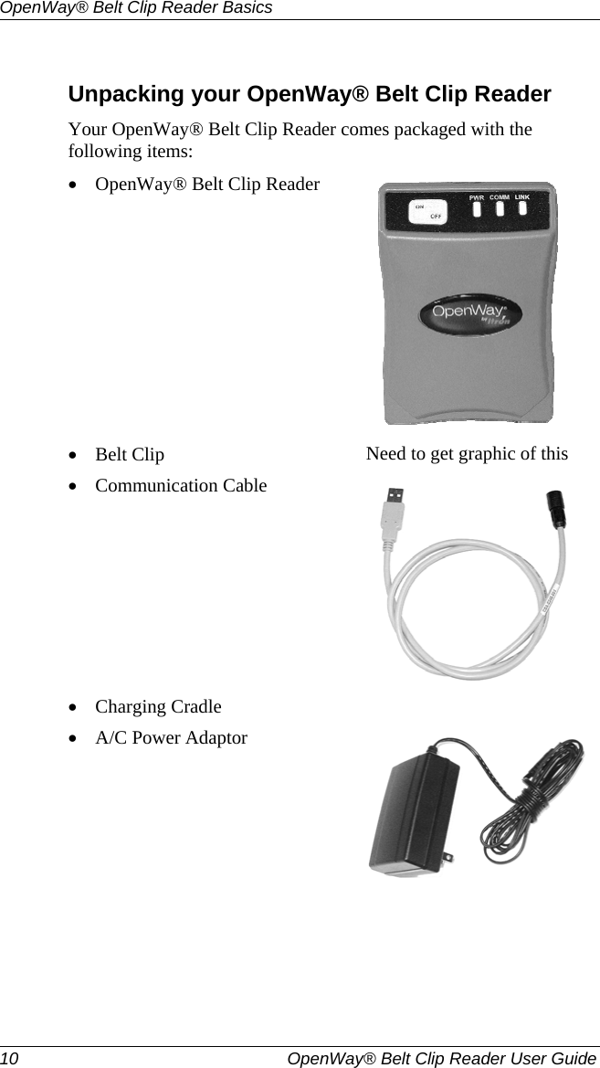 OpenWay® Belt Clip Reader Basics  10   OpenWay® Belt Clip Reader User Guide   Unpacking your OpenWay® Belt Clip Reader Your OpenWay® Belt Clip Reader comes packaged with the following items: • OpenWay® Belt Clip Reader  • Belt Clip  Need to get graphic of this • Communication Cable  • Charging Cradle   • A/C Power Adaptor  