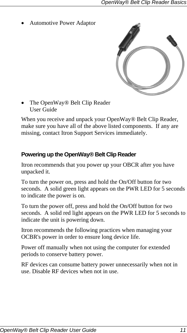   OpenWay® Belt Clip Reader Basics  OpenWay® Belt Clip Reader User Guide  11   • Automotive Power Adaptor  • The OpenWay® Belt Clip Reader User Guide  When you receive and unpack your OpenWay® Belt Clip Reader, make sure you have all of the above listed components.  If any are missing, contact Itron Support Services immediately.     Powering up the OpenWay® Belt Clip Reader Itron recommends that you power up your OBCR after you have unpacked it.  To turn the power on, press and hold the On/Off button for two seconds.  A solid green light appears on the PWR LED for 5 seconds to indicate the power is on.   To turn the power off, press and hold the On/Off button for two seconds.  A solid red light appears on the PWR LED for 5 seconds to indicate the unit is powering down.   Itron recommends the following practices when managing your OCBR&apos;s power in order to ensure long device life. Power off manually when not using the computer for extended periods to conserve battery power.  RF devices can consume battery power unnecessarily when not in use. Disable RF devices when not in use.   