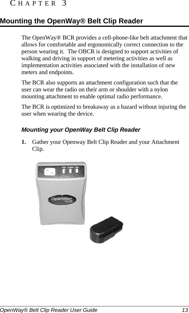  OpenWay® Belt Clip Reader User Guide  13   The OpenWay® BCR provides a cell-phone-like belt attachment that allows for comfortable and ergonomically correct connection to the person wearing it.  The OBCR is designed to support activities of walking and driving in support of metering activities as well as implementation activities associated with the installation of new meters and endpoints.   The BCR also supports an attachment configuration such that the user can wear the radio on their arm or shoulder with a nylon mounting attachment to enable optimal radio performance.   The BCR is optimized to breakaway as a hazard without injuring the user when wearing the device. Mounting your OpenWay Belt Clip Reader 1. Gather your Openway Belt Clip Reader and your Attachment Clip.  CHAPTER 3  Mounting the OpenWay® Belt Clip Reader 