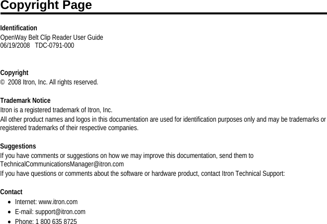    Identification OpenWay Belt Clip Reader User Guide  06/19/2008   TDC-0791-000      Copyright ©  2008 Itron, Inc. All rights reserved.    Trademark Notice Itron is a registered trademark of Itron, Inc. All other product names and logos in this documentation are used for identification purposes only and may be trademarks or registered trademarks of their respective companies.   Suggestions If you have comments or suggestions on how we may improve this documentation, send them to TechnicalCommunicationsManager@itron.com If you have questions or comments about the software or hardware product, contact Itron Technical Support:   Contact • Internet: www.itron.com • E-mail: support@itron.com • Phone: 1 800 635 8725  Copyright Page 