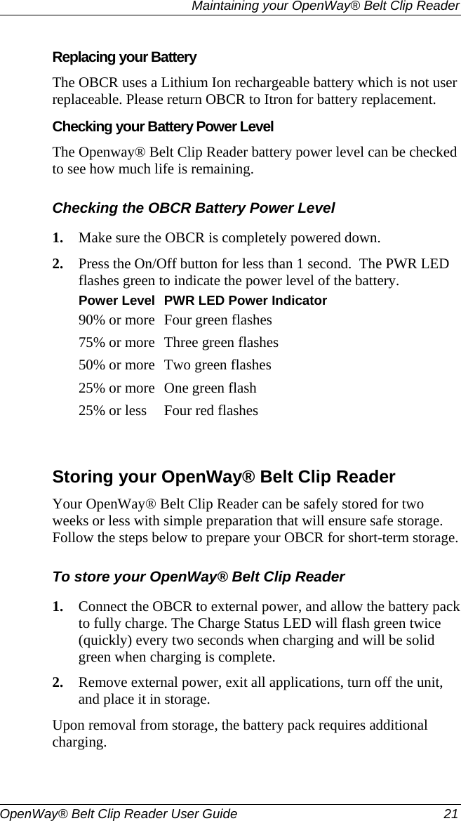   Maintaining your OpenWay® Belt Clip Reader  OpenWay® Belt Clip Reader User Guide  21   Replacing your Battery The OBCR uses a Lithium Ion rechargeable battery which is not user replaceable. Please return OBCR to Itron for battery replacement.  Checking your Battery Power Level The Openway® Belt Clip Reader battery power level can be checked to see how much life is remaining.  Checking the OBCR Battery Power Level 1. Make sure the OBCR is completely powered down.   2. Press the On/Off button for less than 1 second.  The PWR LED flashes green to indicate the power level of the battery.  Power Level PWR LED Power Indicator90% or more Four green flashes 75% or more Three green flashes 50% or more Two green flashes 25% or more One green flash 25% or less  Four red flashes   Storing your OpenWay® Belt Clip Reader Your OpenWay® Belt Clip Reader can be safely stored for two weeks or less with simple preparation that will ensure safe storage. Follow the steps below to prepare your OBCR for short-term storage.  To store your OpenWay® Belt Clip Reader 1. Connect the OBCR to external power, and allow the battery pack to fully charge. The Charge Status LED will flash green twice (quickly) every two seconds when charging and will be solid green when charging is complete.  2. Remove external power, exit all applications, turn off the unit, and place it in storage.  Upon removal from storage, the battery pack requires additional charging.   
