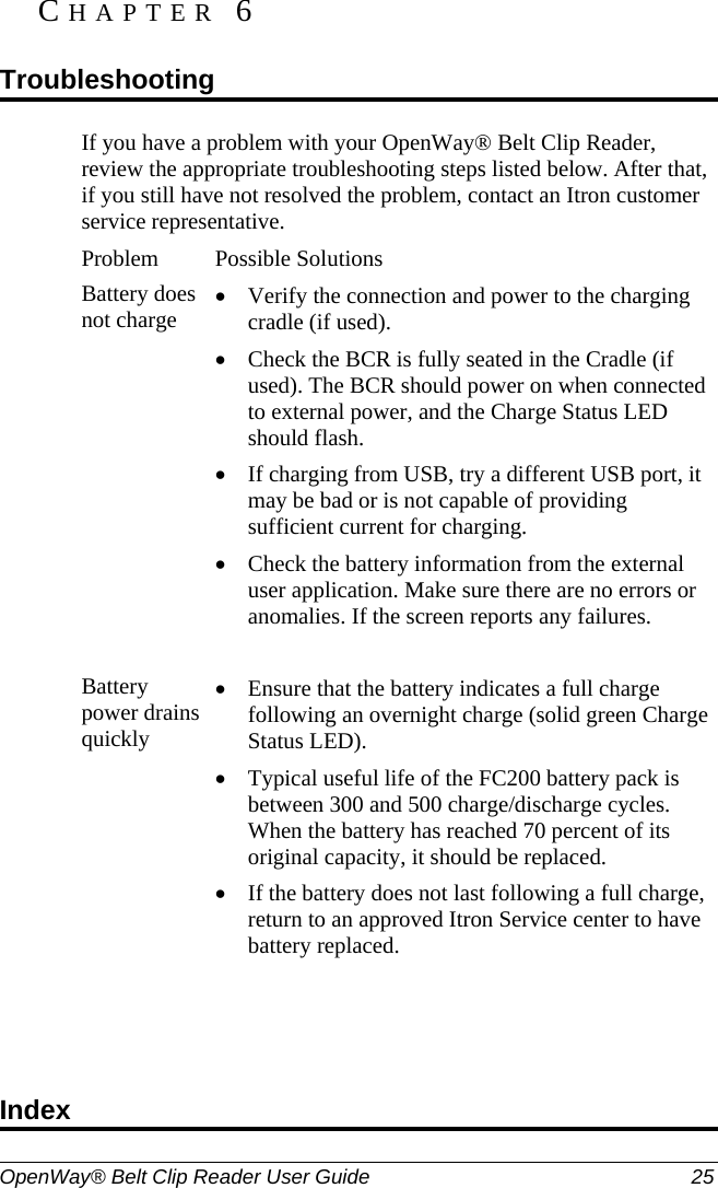  OpenWay® Belt Clip Reader User Guide  25   If you have a problem with your OpenWay® Belt Clip Reader, review the appropriate troubleshooting steps listed below. After that, if you still have not resolved the problem, contact an Itron customer service representative.  Problem Possible Solutions Battery does not charge • Verify the connection and power to the charging cradle (if used).  • Check the BCR is fully seated in the Cradle (if used). The BCR should power on when connected to external power, and the Charge Status LED should flash.  • If charging from USB, try a different USB port, it may be bad or is not capable of providing sufficient current for charging. • Check the battery information from the external user application. Make sure there are no errors or anomalies. If the screen reports any failures.   Battery power drains quickly • Ensure that the battery indicates a full charge following an overnight charge (solid green Charge Status LED).  • Typical useful life of the FC200 battery pack is between 300 and 500 charge/discharge cycles. When the battery has reached 70 percent of its original capacity, it should be replaced.  • If the battery does not last following a full charge, return to an approved Itron Service center to have battery replaced.    CHAPTER 6  Troubleshooting Index 