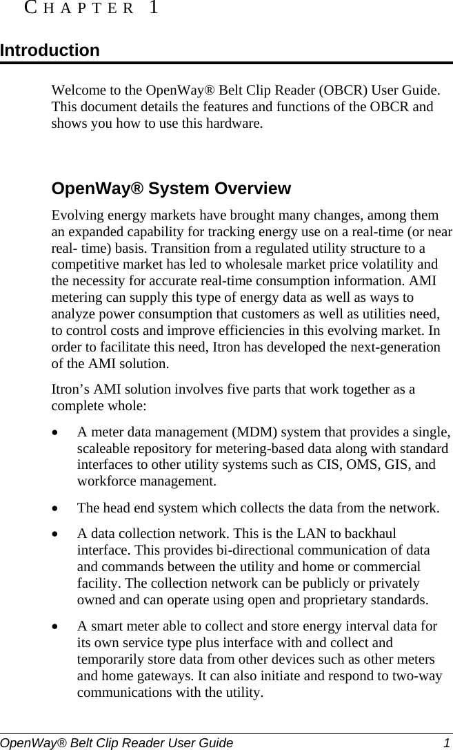  OpenWay® Belt Clip Reader User Guide  1   Welcome to the OpenWay® Belt Clip Reader (OBCR) User Guide. This document details the features and functions of the OBCR and shows you how to use this hardware.     OpenWay® System Overview Evolving energy markets have brought many changes, among them an expanded capability for tracking energy use on a real-time (or near real- time) basis. Transition from a regulated utility structure to a competitive market has led to wholesale market price volatility and the necessity for accurate real-time consumption information. AMI metering can supply this type of energy data as well as ways to analyze power consumption that customers as well as utilities need, to control costs and improve efficiencies in this evolving market. In order to facilitate this need, Itron has developed the next-generation of the AMI solution. Itron’s AMI solution involves five parts that work together as a complete whole: • A meter data management (MDM) system that provides a single, scaleable repository for metering-based data along with standard interfaces to other utility systems such as CIS, OMS, GIS, and workforce management. • The head end system which collects the data from the network.   • A data collection network. This is the LAN to backhaul interface. This provides bi-directional communication of data and commands between the utility and home or commercial facility. The collection network can be publicly or privately owned and can operate using open and proprietary standards.  • A smart meter able to collect and store energy interval data for its own service type plus interface with and collect and temporarily store data from other devices such as other meters and home gateways. It can also initiate and respond to two-way communications with the utility. CHAPTER 1  Introduction 