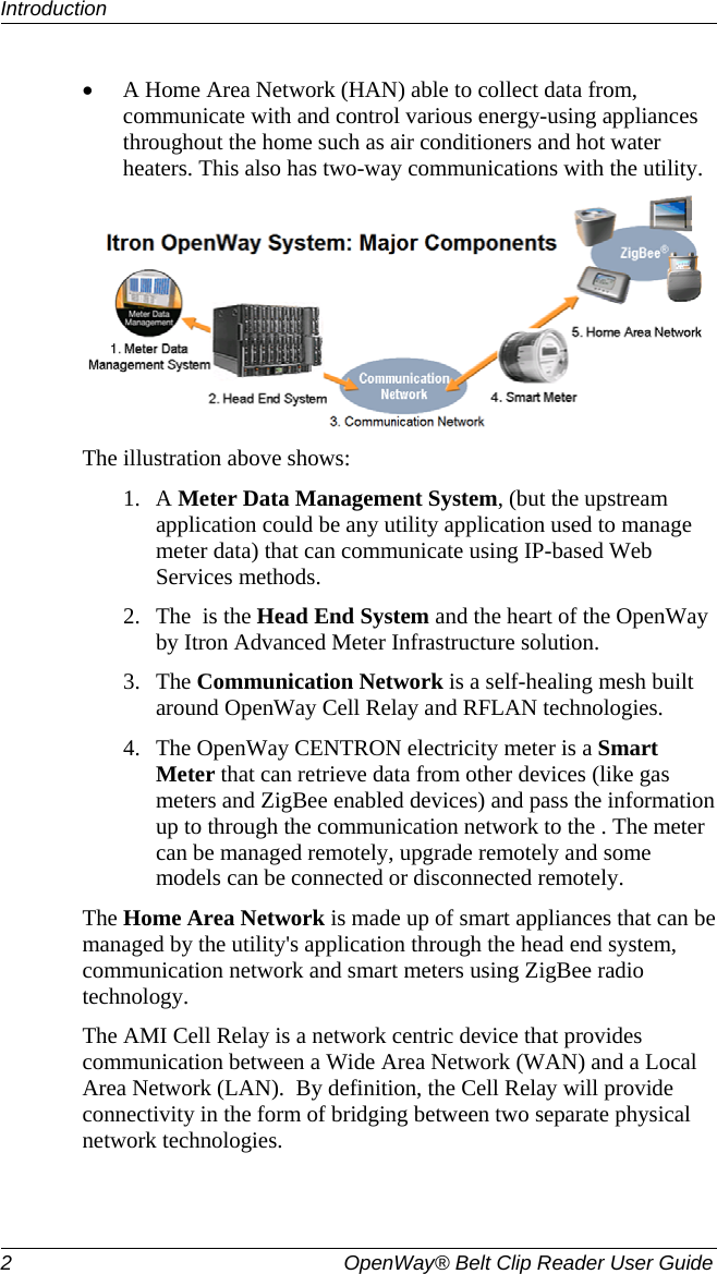 Introduction  2  OpenWay® Belt Clip Reader User Guide   • A Home Area Network (HAN) able to collect data from, communicate with and control various energy-using appliances throughout the home such as air conditioners and hot water heaters. This also has two-way communications with the utility.   The illustration above shows: 1. A Meter Data Management System, (but the upstream application could be any utility application used to manage meter data) that can communicate using IP-based Web Services methods.  2. The  is the Head End System and the heart of the OpenWay by Itron Advanced Meter Infrastructure solution.  3. The Communication Network is a self-healing mesh built around OpenWay Cell Relay and RFLAN technologies.  4. The OpenWay CENTRON electricity meter is a Smart Meter that can retrieve data from other devices (like gas meters and ZigBee enabled devices) and pass the information up to through the communication network to the . The meter can be managed remotely, upgrade remotely and some models can be connected or disconnected remotely.  The Home Area Network is made up of smart appliances that can be managed by the utility&apos;s application through the head end system, communication network and smart meters using ZigBee radio technology. The AMI Cell Relay is a network centric device that provides communication between a Wide Area Network (WAN) and a Local Area Network (LAN).  By definition, the Cell Relay will provide connectivity in the form of bridging between two separate physical network technologies.   