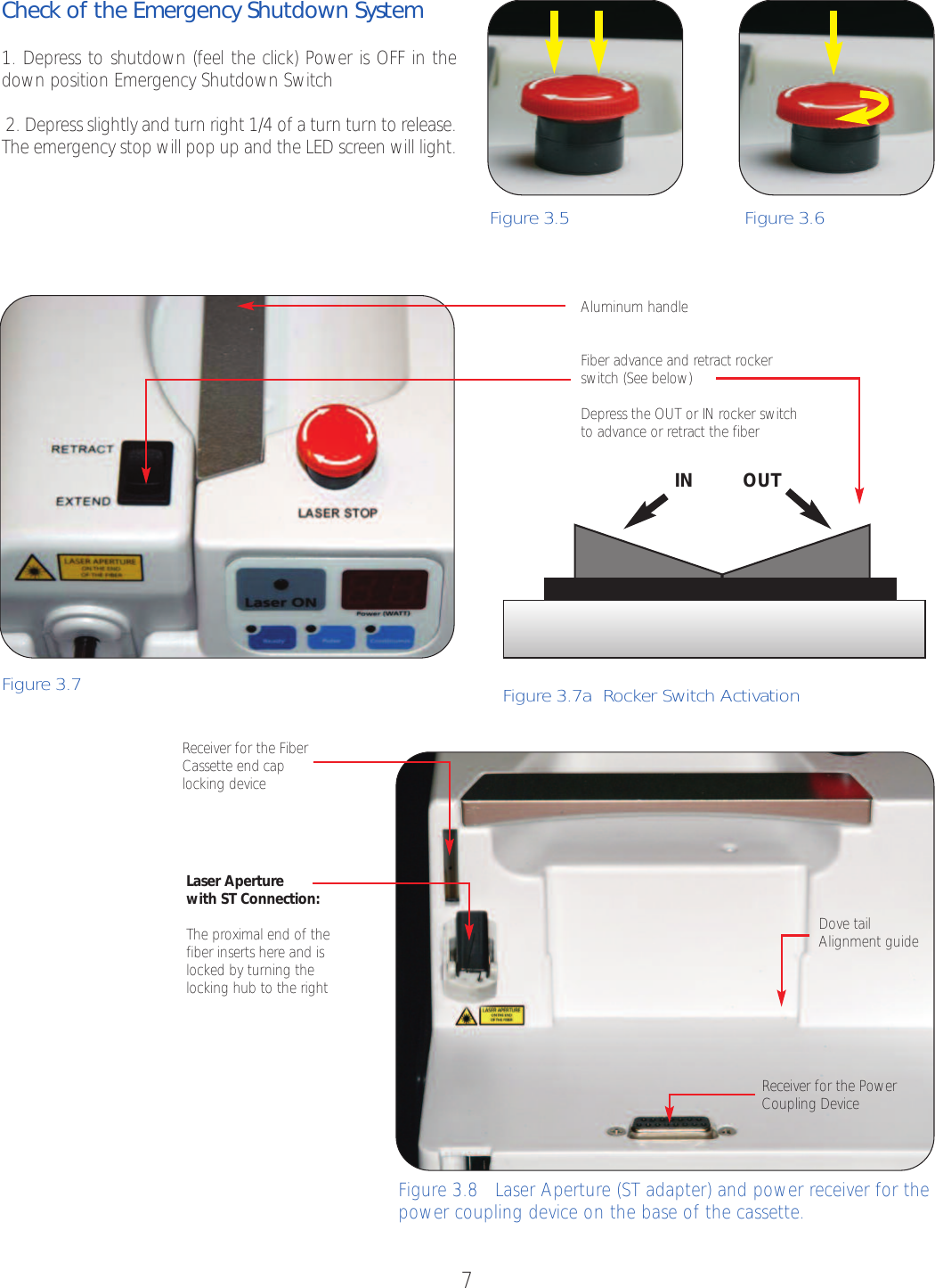 7Check of the Emergency Shutdown System1.Depress to shutdown (feel the click) Power is OFF in thedown position Emergency Shutdown Switch                          2. Depress slightly and turn right 1/4 of a turn turn to release.The emergency stop will pop up and the LED screen will light.Figure 3.5   Figure 3.6 Figure 3.7  Figure3.7a  Rocker Switch Activation IN OUTAluminum handleFiber advance and retract rockerswitch (See below)Depress the OUT or IN rocker switchto advance or retract the fiberLaser Aperturewith ST Connection: The proximal end of thefiber inserts hereand islocked by turning thelocking hub to the right Receiver for the FiberCassette end caplocking deviceFigure 3.8   Laser Aperture (ST adapter) and power receiver for thepower coupling device on the base of the cassette.Receiver for the PowerCoupling DeviceDove tail Alignment guide