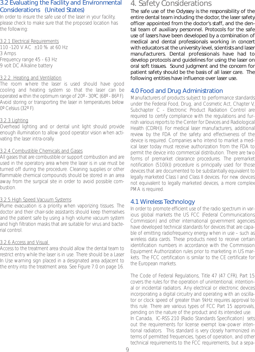 93.2 Evaluating the Facility and EnvironmentalConsiderations   (United States)In order to insure the safe use of the laser in your facility,please check to make sure that the proposed location hasthe following:3.2.1 Electrical Requirements110 -120 V AC  ±10 % at 60 Hz3AmpsFrequency range 45 - 63 Hz9volt DC Alkaline battery     3.2.2  Heating and VentilationThe room where the laser is used should have good cooling and heating system so that the laser can be operated within the optimum range of 20º - 30ºC (68º - 86º F).Avoid storing or transporting the laser in temperatures below 0º Celsius (32º F).3.2.3 LightingOverhead lighting and or dental unit light should provideenough illumination to allow good operator vision when acti-vating the laser intra-orally.3.2.4 Combustible Chemicals and GasesAll gases that are combustible or support combustion and areused in the operatory area wherethe laser is in use must beturned off during the procedure. Cleaning supplies or otherflammable chemical compounds should be stored in an areaaway from the surgical site in order to avoid possible com-bustion.3.2.5 High Speed Vacuum SystemsPlume evacuation is a priority when vaporizing tissues. Thedoctor and their chair-side assistants should keep themselvesand the patient safe by using a high volume vacuum systemand high filtration masks that are suitable for virus and bacte-rial control.3.2.6 Access and Visual Access to the treatment area should allow the dental team torestrict entrywhile the laser is in use. There should be a LaserIn Use warning sign placed in a designated area adjacent tothe entry into the treatment area. See Figure 7.0 on page 16.4. Safety ConsiderationsThe safe use of the Odyssey is the responsibility of theentire dental team including the doctor, the laser safetyofficer appointed from the doctor’s staff, and the den-tal team of auxiliary personnel. Protocols for the safeuse of lasers have been developed by a combination ofmedical and dental professionals working in concertwith educators at the university level, scientists and lasermanufacturers. Dental professionals have had todevelop protocols and guidelines for using the laser onoral soft tissues.  Sound judgment and the concern forpatient safety should be the basis of all laser care.  Thefollowing entities have influence over laser use. 4.0 Food and Drug AdministrationManufacturers of products subject to performance standardsunder the Federal Food, Drug, and Cosmetic Act, Chapter V,Subchapter C - Electronic Product Radiation Control arerequired to certify compliance with the regulations and fur-nish various reports to the Center for Devices and RadiologicalHealth (CDRH)). For medical laser manufacturers, additionalreview by the FDA of the safety and effectiveness of thedevice is required. Companies who intend to market a med-ical laser today must receive authorization from the FDA topermit the device into commercial distribution. There are twoforms of premarket clearance procedures. The premarketnotification (510(k)) procedure is principally used for thosedevices that are documented to be substantially equivalent tolegally marketed Class I and Class II devices. For new devicesnot equivalent to legally marketed devices, a morecomplexPMA is required. 4.1 Wireless TechnologyIn order to promote efficient use of the radio spectrum in var-ious global markets the US FCC (Federal CommunicationsCommission) and other international government agencieshave developed technical standards for devices that arecapa-ble of emitting radiofrequency energy when in use – such aswireless data cards. These products need to receive certainidentification numbers in accordance with the CommissionEquipment Authorization rules prior to marketing in US mar-kets. The FCC certification is similar to the CE certificate forthe European markets.The Code of Federal Regulations, Title 47 (47 CFR), Part 15covers the rules for the operation of unintentional, intention-al or incidental radiators. Any electrical or electronic devicesincorporating a digital circuitry and operating with an oscilla-tor or clock speed of greater than 9kHz requires approval tothis rule. There are various types of FCC Part 15 approvals,pending on the nature of the product and its intended use. In Canada,  IC-RSS 210 (Radio Standards Specification)  setsout the requirements for license exempt low-power inten-tional radiators.  This standardis veryclosely harmonized interms of permitted frequencies, types of operation, and othertechnical requirements to the FCC requirements, but a sepa-