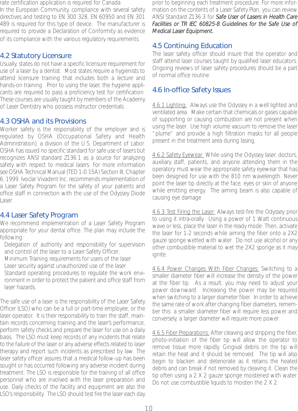10rate certification application is required for Canada. In the European Community, compliance with several safetydirectives and testing to EN 300 328, EN 60950 and EN 301489 is required for this type of device.  The manufacturer isrequired to provide a Declaration of Conformity as evidenceof its compliance with the various regulatory requirements.  4.2 Statutory LicensureUsually, states do not have a specific licensure requirement foruse of a laser by a dentist.  Most states require a hygienists toattend licensure training that includes both a lecture andhands-on training.  Prior to using the laser, the hygiene appli-cants are required to pass a proficiency test for certification.These courses are usually taught by members of the Academyof Laser Dentistry who possess instructor credentials.4.3 OSHA and its ProvisionsWorker safety is the responsibility of the employer and is regulated by OSHA (Occupational Safety and HealthAdministration), a division of the U.S. Department of Labor.OSHA has issued no specific standardfor safe use of lasers butrecognizes ANSI standard Z136.1 as a source for analyzingsafety with respect to medical lasers. For moreinformationsee OSHA Technical Manual (TED 1-0.15A) Section III, Chapter6, 1999. Ivoclar Vivadent Inc. recommends implementation ofaLaser Safety Program for the safety of your patients andoffice staff in connection with the use of the Odyssey DiodeLaser.4.4 Laser Safety ProgramWe recommend implementation of a Laser Safety Programappropriate for your dental office. The plan may include thefollowing:•Delegation of authority and responsibility for supervisionand control of the laser to a Laser Safety Officer;•Minimum Training requirements for users of the laser•Laser security against unauthorized use of the laser•Standardoperating procedures to regulate the work envi-ronment in order to protect the patient and office stafffromlaser hazards.The safe use of a laser is the responsibility of the Laser SafetyOfficer (LSO) who can be a full or part-time employee, or thelaser operator.  It is their responsibility to train the staff, main-tain records concerning training and the laser’s performance,performsafety checks and preparethe laser for use on a dailybasis.  The LSO must keep records of any incidents that relateto the failure of the laser or any adverse effects related to lasertherapy and reportsuch incidents as prescribed by law. Thelaser safety officer assures that a medical follow-up has beensought or has occurred following any adverse incident duringtreatment. The LSO is responsible for the training of all officepersonnel who areinvolved with the laser preparation anduse. Daily checks of the facility and equipment are also theLSO’s responsibility.  The LSO should test fire the laser each day prior to beginning each treatment procedure. For more infor-mation on the contents of a Laser Safety Plan, you can reviewANSI Standard Z136.3 for Safe User of Lasers in Health CareFacilities or TR IEC 60825-8 Guidelines for the Safe Use ofMedical Laser Equipment.4.5 Continuing EducationThe laser safety officer should insure that the operator andstaff attend laser courses taught by qualified laser educators.Ongoing reviews of laser safety procedures should be a partof normal office routine.4.6 In-office Safety Issues4.6.1 Lighting: Always use the Odyssey in a well lighted andventilated area.  Make certain that chemicals or gases capableof supporting or causing combustion are not present whenusing the laser.  Use high volume vacuum to remove the laser“plume” and provide a high filtration masks for all peoplepresent in the treatment area during lasing. 4.6.2 Safety Eyewear: While using the Odyssey laser, doctors,auxiliary staff, patients, and anyone attending them in theoperatory must wear the appropriate safety eyewear that hasbeen designed for use with the 810 nm wavelength. Neverpoint the laser tip directly at the face, eyes or skin of anyonewhile emitting energy.The aiming beam is also capable ofcausing eye damage 4.6.3 Test Firing the Laser: Always test-fire the Odyssey priorto using it intra-orally.  Using a power of 1 Watt continuouswave or less, place the laser in the ready mode. Then, activatethe laser for 1-2 seconds while aiming the fiber onto a 2X2gauze sponge wetted with water.Do not use alcohol or anyother combustible material to wet the 2X2 sponge as it mayignite.4.6.4 Power Changes With Fiber Changes: Switching to asmaller diameter fiber will increase the density of the powerat the fiber tip.  As a result, you may need to adjust yourpower downward.  Increasing the power may be requiredwhen switching to a larger diameter fiber. In order to achievethe same rate of work after changing fiber diameters, remem-ber this: a smaller diameter fiber will require less power andconversely, a larger diameter will require more power.4.6.5 Fiber Preparations: After cleaving and stripping the fiber,photo-initiation of the fiber tip will allow the operator toremove tissue morerapidly. Gingival debris on the tip willretain the heat and it should be removed.  The tip will alsobegin to blacken and deteriorate as it retains the heateddebris and can break if not removed by cleaving it. Clean thetip often using a 2 X 2 gauze sponge moistened with water.Do not use combustible liquids to moisten the 2 X 2.  