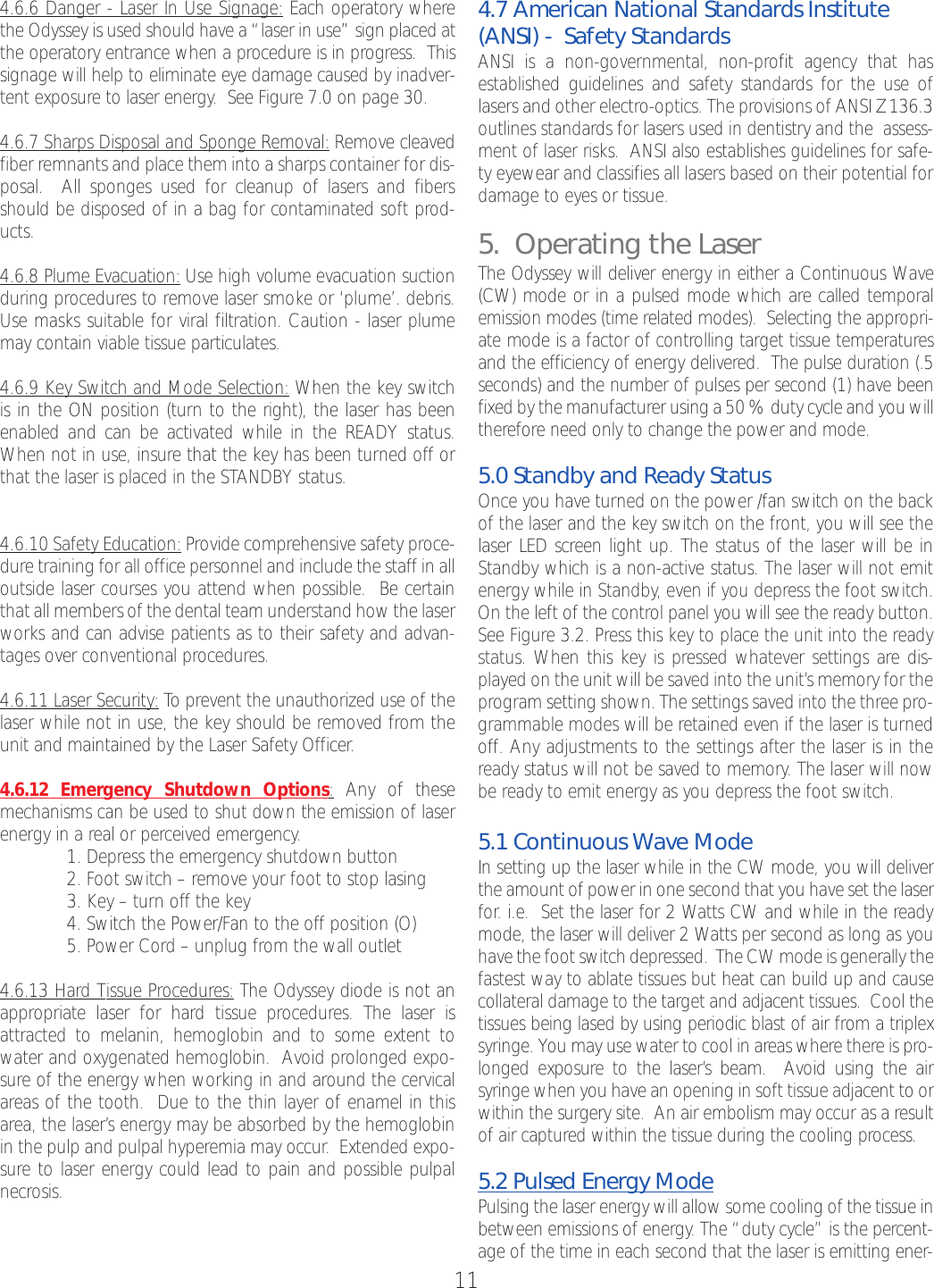 4.6.6 Danger - Laser In Use Signage: Each operatory wherethe Odyssey is used should have a “laser in use” sign placed atthe operatory entrance when a procedure is in progress.  Thissignage will help to eliminate eye damage caused by inadver-tent exposure to laser energy.  See Figure 7.0 on page 30.4.6.7 Sharps Disposal and Sponge Removal: Remove cleavedfiber remnants and place them into a sharps container for dis-posal.  All sponges used for cleanup of lasers and fibersshould be disposed of in a bag for contaminated soft prod-ucts.4.6.8 Plume Evacuation: Use high volume evacuation suctionduring procedures to remove laser smoke or ‘plume’. debris.Use masks suitable for viral filtration. Caution - laser plumemay contain viable tissue particulates.4.6.9 Key Switch and Mode Selection: When the key switchis in the ON position (turn to the right), the laser has beenenabled and can be activated while in the READY status.When not in use, insure that the key has been turned off orthat the laser is placed in the STANDBY status. 4.6.10 Safety Education: Provide comprehensive safety proce-dure training for all office personnel and include the staff in alloutside laser courses you attend when possible.  Be certainthat all members of the dental team understand how the laserworks and can advise patients as to their safety and advan-tages over conventional procedures.4.6.11 Laser Security: To prevent the unauthorized use of thelaser while not in use, the key should be removed from theunit and maintained by the Laser Safety Officer.4.6.12 Emergency Shutdown Options:Any of these mechanisms can be used to shut down the emission of laserenergy in a real or perceived emergency.1. Depress the emergency shutdown button2. Foot switch – remove your foot to stop lasing3. Key – turn off the key4. Switch the Power/Fan to the off position (O)5. Power Cord–unplug from the wall outlet4.6.13 Hard Tissue Procedures: The Odyssey diode is not anappropriate laser for hardtissue procedures. The laser isattracted to melanin, hemoglobin and to some extent towater and oxygenated hemoglobin.  Avoid prolonged expo-sure of the energy when working in and around the cervicalareas of the tooth.  Due to the thin layer of enamel in thisarea, the laser’s energy may be absorbed by the hemoglobinin the pulp and pulpal hyperemia may occur.  Extended expo-sureto laser energy could lead to pain and possible pulpalnecrosis.4.7 American National Standards Institute(ANSI) -  Safety StandardsANSI is a non-governmental, non-profit agency that hasestablished guidelines and safety standards for the use oflasers and other electro-optics. The provisions of ANSI Z 136.3outlines standards for lasers used in dentistry and the  assess-ment of laser risks.  ANSI also establishes guidelines for safe-ty eyewear and classifies all lasers based on their potential fordamage to eyes or tissue.5.  Operating the LaserThe Odyssey will deliver energy in either a Continuous Wave(CW) mode or in a pulsed mode which are called temporalemission modes (time related modes).  Selecting the appropri-ate mode is a factor of controlling target tissue temperaturesand the efficiency of energy delivered.  The pulse duration (.5seconds) and the number of pulses per second (1) have beenfixed by the manufacturer using a 50 % duty cycle and you willtherefore need only to change the power and mode.5.0 Standby and Ready StatusOnce you have turned on the power /fan switch on the backof the laser and the key switch on the front, you will see thelaser LED screen light up. The status of the laser will be inStandby which is a non-active status. The laser will not emitenergy while in Standby,even if you depress the foot switch.On the left of the control panel you will see the ready button.See Figure3.2. Press this key to place the unit into the readystatus. When this key is pressed whatever settings are dis-played on the unit will be saved into the unit’s memory for theprogram setting shown. The settings saved into the three pro-grammable modes will be retained even if the laser is turnedoff. Any adjustments to the settings after the laser is in theready status will not be saved to memory. The laser will nowbe ready to emit energy as you depress the foot switch.5.1 Continuous Wave ModeIn setting up the laser while in the CW mode, you will deliverthe amount of power in one second that you have set the laserfor.i.e.  Set the laser for 2 Watts CW and while in the readymode, the laser will deliver 2 Watts per second as long as youhave the foot switch depressed.  The CW mode is generally thefastest way to ablate tissues but heat can build up and causecollateral damage to the target and adjacent tissues.  Cool thetissues being lased by using periodic blast of air from a triplexsyringe. You may use water to cool in areas where there is pro-longed exposure to the laser’sbeam.  Avoid using the airsyringe when you have an opening in soft tissue adjacent to orwithin the surgery site.  An air embolism may occur as a resultof air captured within the tissue during the cooling process.5.2 Pulsed Energy ModePulsing the laser energy will allow some cooling of the tissue inbetween emissions of energy.The “duty cycle” is the percent-age of the time in each second that the laser is emitting ener-11