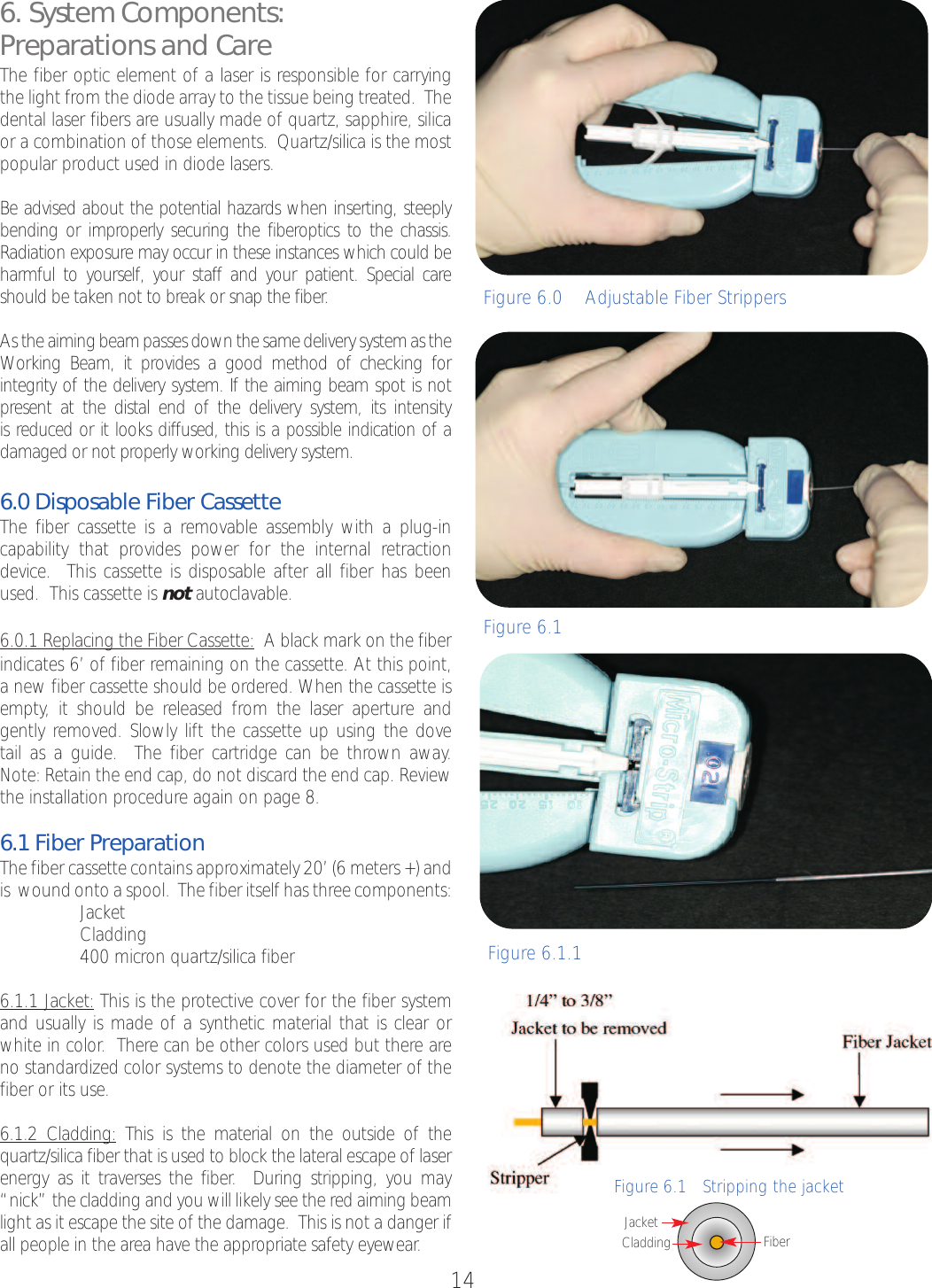 146. System Components:Preparations and CareThe fiber optic element of a laser is responsible for carryingthe light from the diode array to the tissue being treated.  Thedental laser fibers are usually made of quartz, sapphire, silicaor a combination of those elements.  Quartz/silica is the mostpopular product used in diode lasers.Be advised about the potential hazards when inserting, steeplybending or improperly securing the fiberoptics to the chassis.Radiation exposure may occur in these instances which could beharmful to yourself, your staff and your patient. Special careshould be taken not to break or snap the fiber.As the aiming beam passes down the same delivery system as theWorking Beam, it provides a good method of checking forintegrity of the deliverysystem. If the aiming beam spot is notpresent at the distal end of the delivery system, its intensity is reduced or it looks diffused, this is a possible indication of adamaged or not properly working delivery system.6.0 Disposable Fiber CassetteThe fiber cassette is a removable assembly with a plug-incapability that provides power for the internal retractiondevice.  This cassette is disposable after all fiber has beenused.  This cassette is not autoclavable.6.0.1 Replacing the Fiber Cassette: Ablack mark on the fiberindicates 6’ of fiber remaining on the cassette. At this point,anew fiber cassette should be ordered. When the cassette isempty, it should be released from the laser aperture and gently removed. Slowly lift the cassette up using the dove tail as a guide.  The fiber cartridge can be thrown away.  Note: Retain the end cap, do not discardthe end cap. Reviewthe installation procedure again on page 8.6.1 Fiber PreparationThe fiber cassette contains approximately 20’ (6 meters +) andis  wound onto a spool.  The fiber itself has three components:•Jacket•Cladding•400 micron quartz/silica fiber6.1.1 Jacket: This is the protective cover for the fiber systemand usually is made of a synthetic material that is clear orwhite in color.  There can be other colors used but there areno standardized color systems to denote the diameter of thefiber or its use.  6.1.2 Cladding: This is the material on the outside of thequartz/silica fiber that is used to block the lateral escape of laserenergy as it traverses the fiber.  During stripping, you may“nick” the cladding and you will likely see the red aiming beamlight as it escape the site of the damage.  This is not a danger ifall people in the area have the appropriate safety eyewear.Figure 6.0    Adjustable Fiber StrippersFigure 6.1Figure6.1.1Figure 6.1   Stripping the jacketCladdingJacket Fiber