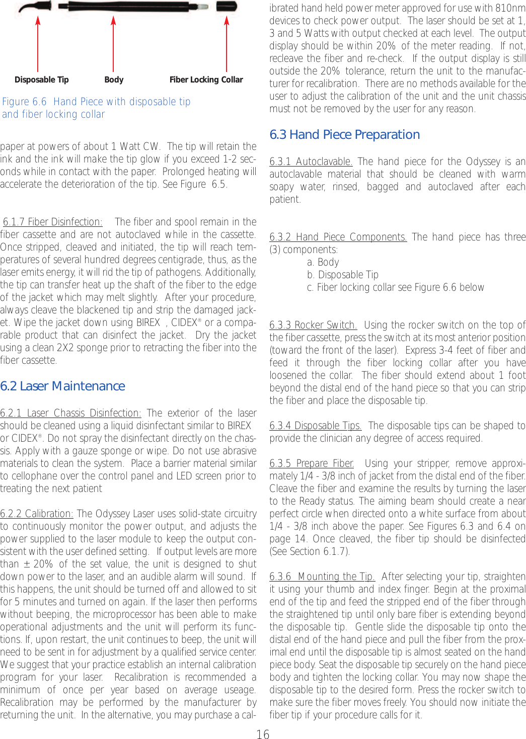 16paper at powers of about 1 Watt CW.  The tip will retain theink and the ink will make the tip glow if you exceed 1-2 sec-onds while in contact with the paper.  Prolonged heating willaccelerate the deterioration of the tip. See Figure  6.5.6.1.7 Fiber Disinfection: The fiber and spool remain in thefiber cassette and are not autoclaved while in the cassette.Once stripped, cleaved and initiated, the tip will reach tem-peratures of several hundred degrees centigrade, thus, as thelaser emits energy, it will rid the tip of pathogens. Additionally,the tip can transfer heat up the shaft of the fiber to the edgeof the jacket which may melt slightly. After your procedure,always cleave the blackened tip and strip the damaged jack-et. Wipe the jacket down using BIREX™,CIDEX®or a compa-rable product that can disinfect the jacket.  Dry the jacketusing a clean 2X2 sponge prior to retracting the fiber into thefiber cassette.6.2 Laser Maintenance6.2.1 Laser Chassis Disinfection: The exterior of the lasershould be cleaned using a liquid disinfectant similar to BIREX™or CIDEX®.Do not spray the disinfectant directly on the chas-sis. Apply with a gauze sponge or wipe. Do not use abrasivematerials to clean the system.  Place a barrier material similarto cellophane over the control panel and LED screen prior totreating the next patient6.2.2 Calibration: The Odyssey Laser uses solid-state circuitryto continuously monitor the power output, and adjusts thepower supplied to the laser module to keep the output con-sistent with the user defined setting.   If output levels aremorethan ±20% of the set value, the unit is designed to shutdown power to the laser, and an audible alarm will sound.  Ifthis happens, the unit should be turned offand allowed to sitfor 5 minutes and turned on again. If the laser then performswithout beeping, the microprocessor has been able to makeoperational adjustments and the unit will perform its func-tions. If, upon restart, the unit continues to beep, the unit willneed to be sent in for adjustment by a qualified service center.We suggest that your practice establish an internal calibrationprogram for your laser.Recalibration is recommended a minimum of once per year based on average useage.Recalibration may be performed by the manufacturer byreturning the unit.  In the alternative, you may purchase a cal-ibrated hand held power meter approved for use with 810nmdevices to check power output.  The laser should be set at 1,3and 5 Watts with output checked at each level.  The outputdisplay should be within 20% of the meter reading.  If not,recleave the fiber and re-check.  If the output display is stilloutside the 20% tolerance, return the unit to the manufac-turer for recalibration.  There are no methods available for theuser to adjust the calibration of the unit and the unit chassismust not be removed by the user for any reason.6.3 Hand Piece Preparation6.3.1 Autoclavable. The hand piece for the Odyssey is anautoclavable material that should be cleaned with warmsoapy water, rinsed, bagged and autoclaved after eachpatient.6.3.2 Hand Piece Components. The hand piece has three (3) components:a. Bodyb. Disposable Tipc. Fiber locking collar see Figure 6.6 below6.3.3 Rocker Switch. Using the rocker switch on the top ofthe fiber cassette, press the switch at its most anterior position(toward the front of the laser).  Express 3-4 feet of fiber andfeed it through the fiber locking collar after you have loosened the collar.  The fiber should extend about 1 footbeyond the distal end of the hand piece so that you can stripthe fiber and place the disposable tip.6.3.4 Disposable Tips. The disposable tips can be shaped toprovide the clinician any degree of access required.6.3.5 PrepareFiber.Using your stripper, remove approxi-mately 1/4 - 3/8 inch of jacket from the distal end of the fiber.Cleave the fiber and examine the results by turning the laserto the Ready status. The aiming beam should create a nearperfect circle when directed onto a white surface from about1/4 - 3/8 inch above the paper. See Figures 6.3 and 6.4 onpage 14. Once cleaved, the fiber tip should be disinfected(See Section 6.1.7).6.3.6  Mounting the Tip. After selecting your tip, straightenit using your thumb and index finger.Begin at the proximalend of the tip and feed the stripped end of the fiber throughthe straightened tip until only bare fiber is extending beyondthe disposable tip.  Gentle slide the disposable tip onto thedistal end of the hand piece and pull the fiber from the prox-imal end until the disposable tip is almost seated on the handpiece body. Seat the disposable tip securely on the hand piecebody and tighten the locking collar. You may now shape thedisposable tip to the desired form. Press the rocker switch tomake sure the fiber moves freely. You should now initiate thefiber tip if your procedurecalls for it.  Disposable Tip Body Fiber Locking CollarFigure 6.6  Hand Piece with disposable tipand fiber locking collar