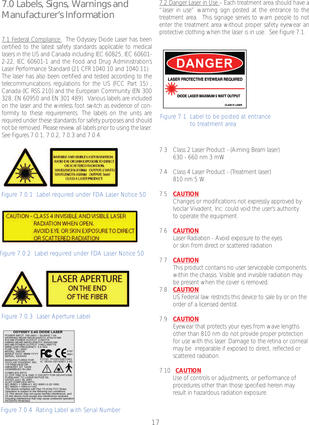 177.0 Labels, Signs, Warnings andManufacturer’s Information7.1 Federal Compliance. The Odyssey Diode Laser has beencertified to the latest safety standards applicable to medicallasers in the US and Canada including IEC 60825, IEC 60601-2-22, IEC 60601-1 and the Food and Drug Administration’sLaser Performance Standard (21 CFR 1040.10 and 1040.11). The laser has also been certified and tested according to thetelecommunications regulations for the US (FCC Part 15) ,Canada (IC RSS 210) and the European Community (EN 300328, EN 60950 and EN 301 489).  Various labels are includedon the laser and the wireless foot switch as evidence of con-formity to these requirements. The labels on the units arerequired under these standards for safety purposes and shouldnot be removed. Please review all labels prior to using the laser.See Figures 7.0.1, 7.0.2, 7.0.3 and 7.0.4.7.2 Danger Laser in Use –Each treatment area should have a“laser in use” warning sign posted at the entrance to thetreatment area.  This signage serves to warn people to notenter the treatment area without proper safety eyewear anprotective clothing when the laser is in use.  See Figure 7.1.7.3 Class 2 Laser Product - (Aiming Beam laser)630 - 660 nm 3 mW7.4 Class 4 Laser Product - (Treatment laser)810 nm 5 W7.5 CAUTIONChanges or modifications not expressly approved byIvoclar Vivadent, Inc. could void the user’s authority to operate the equipment.7.6 CAUTIONLaser Radiation - Avoid exposureto the eyes or skin from direct or scattered radiation7.7  CAUTIONThis product contains no user serviceable components within the chassis. Visible and invisible radiation may be present when the cover is removed.7.8 CAUTIONUS Federal law restricts this device to sale by or on theorder of a licensed dentist.7.9 CAUTIONEyewear that protects your eyes from wave lengths other than 810 nm do not provide proper protection for use with this laser.Damage to the retina or corneal may be  irreparable if exposed to direct, reflected or scattered radiation. 7.10   CAUTIONUse of controls or adjustments, or performance of procedures other than those specified herein mayresult in hazardous radiation exposure.Figure 7.1  Label to be posted at entrance to treatment areaFigure7.0.3  Laser ApertureLabel Figure 7.0.4  Rating Label with Serial NumberFigure 7.0.2  Label required under FDA Laser Notice 50Figure 7.0.1  Label required under FDA Laser Notice 50