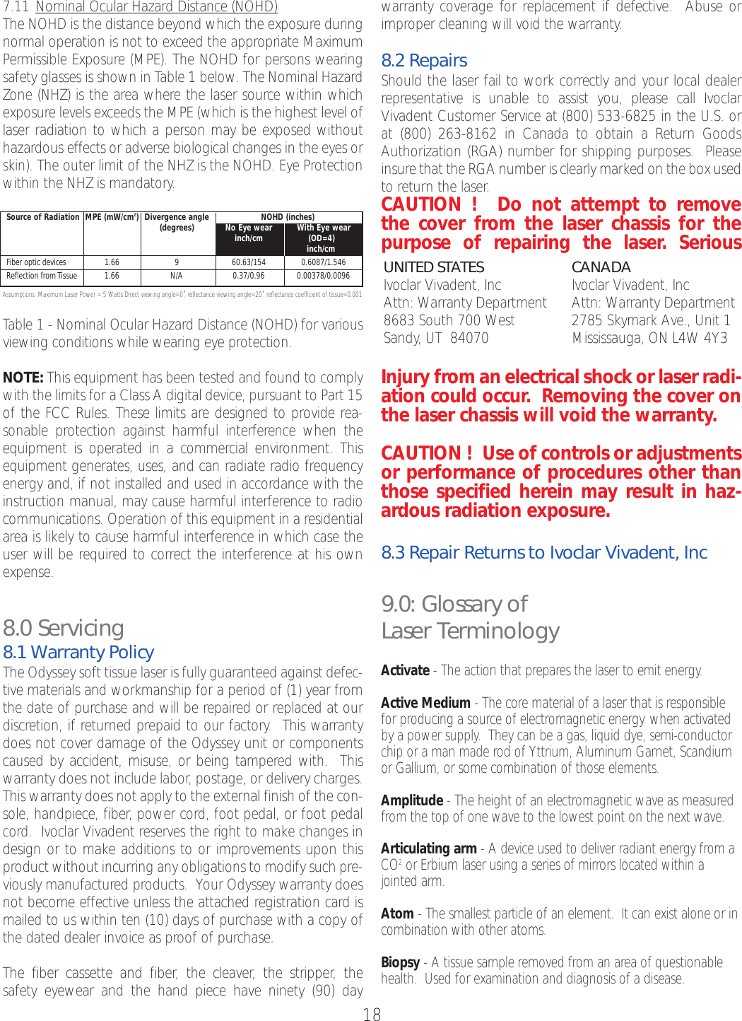 7.11 Nominal Ocular HazardDistance (NOHD)The NOHD is the distance beyond which the exposure duringnormal operation is not to exceed the appropriate MaximumPermissible Exposure (MPE). The NOHD for persons wearingsafety glasses is shown in Table 1 below. The Nominal HazardZone (NHZ) is the area where the laser source within whichexposure levels exceeds the MPE (which is the highest level oflaser radiation to which a person may be exposed withouthazardous effects or adverse biological changes in the eyes orskin). The outer limit of the NHZ is the NOHD. Eye Protectionwithin the NHZ is mandatory.Assumptions: Maximum Laser Power = 5 Watts Direct viewing angle=0˚, reflectance viewing angle=20˚, reflectance coefficient of tissue=0.001Table 1 - Nominal Ocular Hazard Distance (NOHD) for variousviewing conditions while wearing eye protection.NOTE: This equipment has been tested and found to complywith the limits for a Class A digital device, pursuant to Part 15of the FCC Rules. These limits are designed to provide rea-sonable protection against harmful interference when theequipment is operated in a commercial environment. Thisequipment generates, uses, and can radiate radio frequencyenergy and, if not installed and used in accordance with theinstruction manual, may cause harmful interference to radiocommunications. Operation of this equipment in a residentialarea is likely to cause harmful interference in which case theuser will be required to correct the interference at his ownexpense.8.0 Servicing8.1 Warranty PolicyThe Odyssey soft tissue laser is fully guaranteed against defec-tive materials and workmanship for a period of (1) year fromthe date of purchase and will be repaired or replaced at ourdiscretion, if returned prepaid to our factory.  This warrantydoes not cover damage of the Odyssey unit or componentscaused by accident, misuse, or being tampered with.  Thiswarranty does not include labor, postage, or delivery charges.This warranty does not apply to the external finish of the con-sole, handpiece, fiber, power cord, foot pedal, or foot pedalcord.  Ivoclar Vivadent reserves the right to make changes indesign or to make additions to or improvements upon thisproduct without incurring any obligations to modify such pre-viously manufactured products.  Your Odyssey warranty doesnot become effective unless the attached registration card ismailed to us within ten (10) days of purchase with a copy ofthe dated dealer invoice as proof of purchase.The fiber cassette and fiber,the cleaver,the stripper,the safety eyewear and the hand piece have ninety (90) day warranty coverage for replacement if defective.  Abuse orimproper cleaning will void the warranty.8.2 RepairsShould the laser fail to work correctly and your local dealerrepresentative is unable to assist you, please call IvoclarVivadent Customer Service at (800) 533-6825 in the U.S. orat (800) 263-8162 in Canada to obtain a Return GoodsAuthorization (RGA) number for shipping purposes.  Pleaseinsure that the RGA number is clearly marked on the box usedto return the laser.CAUTION !  Do not attempt to removethe cover from the laser chassis for thepurpose of repairing the laser. SeriousInjury from an electrical shock or laser radi-ation could occur.  Removing the cover onthe laser chassis will void the warranty.CAUTION !  Use of controls or adjustmentsor performance of procedures other thanthose specified herein may result in haz-ardous radiation exposure.8.3 Repair Returns to Ivoclar Vivadent, Inc9.0: Glossary ofLaser TerminologyActivate -The action that prepares the laser to emit energy.Active Medium -The corematerial of a laser that is responsiblefor producing a source of electromagnetic energy when activatedby a power supply.  They can be a gas, liquid dye, semi-conductorchip or a man made rod of Yttrium, Aluminum Garnet, Scandiumor Gallium, or some combination of those elements.Amplitude -The height of an electromagnetic wave as measuredfrom the top of one wave to the lowest point on the next wave.Articulating arm-Adevice used to deliver radiant energy from aCO2or Erbium laser using a series of mirrors located within a jointed arm. Atom -The smallest particle of an element.  It can exist alone or incombination with other atoms.Biopsy -Atissue sample removed from an area of questionablehealth.  Used for examination and diagnosis of a disease.18UNITED STATESIvoclar Vivadent, IncAttn: Warranty Department  8683 South 700 WestSandy, UT  84070CANADAIvoclar Vivadent, IncAttn: Warranty Department  2785 Skymark Ave., Unit 1Mississauga, ON L4W 4Y3Source of Radiation MPE (mW/cm2) Divergence angle NOHD (inches)(degrees) No Eye wear With Eye wearinch/cm (OD=4)inch/cmFiber optic devices 1.66 9 60.63/154 0.6087/1.546Reflection from Tissue 1.66 N/A 0.37/0.96 0.00378/0.0096