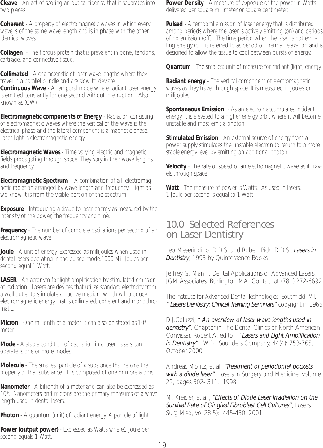 19Cleave -An act of scoring an optical fiber so that it separates intotwo pieces Coherent -Aproperty of electromagnetic waves in which everywave is of the same wave length and is in phase with the otheridentical waves. Collagen  -The fibrous protein that is prevalent in bone, tendons,cartilage, and connective tissue.Collimated -Acharacteristic of laser wave lengths where theytravel in a parallel bundle and are slow to deviate.Continuous Wave -Atemporal mode where radiant laser energyis emitted constantly for one second without interruption.  Alsoknown as (CW).Electromagnetic components of Energy -Radiation consistingof electromagnetic waves where the vertical of the wave is theelectrical phase and the lateral component is a magnetic phase.Laser light is electromagnetic energy.Electromagnetic Waves -Time varying electric and magneticfields propagating through space. They vary in their wave lengthsand frequency.Electromagnetic Spectrum -Acombination of all  electromag-netic radiation arranged by wave length and frequency.  Light aswe know it is from the visible portion of the spectrum.Exposure- Introducing a tissue to laser energy as measured by theintensity of the power, the frequency and time.Frequency -The number of complete oscillations per second of anelectromagnetic wave.Joule -Aunit of energy. Expressed as milliJoules when used indental lasers operating in the pulsed mode.1000 MilliJoules persecond equal 1 Watt.LASER -An acronym for light amplification by stimulated emissionof radiation.  Lasers are devices that utilize standard electricity fromawall outlet to stimulate an active medium which will produceelectromagnetic energy that is collimated, coherent and monochro-matic.Micron -One millionth of a meter.It can also be stated as 10-6meter.Mode -Astable condition of oscillation in a laser. Lasers can operate is one or more modes.  Molecule -The smallest particle of a substance that retains theproperty of that substance.  It is composed of one or more atoms.Nanometer -Abillionth of a meter and can also be expressed as10-9.Nanometers and microns are the primary measures of a wavelength used in dental lasers. Photon - A quantum (unit) of radiant energy. A particle of light. Power (output power) - Expressed as Watts where1 Joule persecond equals 1 Watt.Power Density -Ameasure of exposure of the power in Wattsdelivered per square millimeter or square centimeter.Pulsed -Atemporal emission of laser energy that is distributedamong periods where the laser is actively emitting (on) and periodsofno emission (off).  The time period when the laser is not emit-ting energy (off) is referred to as period of thermal relaxation and isdesigned to allow the tissue to cool between bursts of energy.Quantum -The smallest unit of measure for radiant (light) energy.Radiant energy -The vertical component of electromagneticwaves as they travel through space. It is measured in Joules ormilliJoules.Spontaneous Emission -As an electron accumulates incidentenergy, it is elevated to a higher energy orbit where it will becomeunstable and most emit a photon.  Stimulated Emission -An external source of energy from apower supply stimulates the unstable electron to return to a morestable energy level by emitting an additional photon.Velocity -The rate of speed of an electromagnetic wave as it trav-els through spaceWatt -The measure of power is Watts.  As used in lasers,1Joule per second is equal to 1 Watt.10.0  Selected Referenceson Laser DentistryLeo Meserindino, D.D.S. and Robert Pick, D.D.S., Lasers inDentistry,1995 by Quintessence BooksJeffrey G. Manni, Dental Applications of Advanced Lasers.JGM Associates, Burlington MA  Contact at (781) 272-6692The Institute for Advanced Dental Technologies, Southfield, MI:“Lasers Dentistry: Clinical Training Seminars” copyright in 1966D.J.Coluzzi, “An overview of laser wave lengths used indentistry”.Chapter in The Dental Clinics of North American:Convissar, Robert A. editor,  “Lasers and Light Amplificationin Dentistry”,W.B.  Saunders Company, 44(4): 753-765,October 2000Andreas Moritz, et.al. “Treatment of periodontal pocketswith a diode laser”.Lasers in Surgery and Medicine, volume22, pages 302- 311.  1998M. Kreisler, et.al., “Effects of Diode Laser Irradiation on theSurvival Rate of Gingival Fibroblast Cell Cultures”,LasersSurg Med, vol 28(5):  445-450, 2001