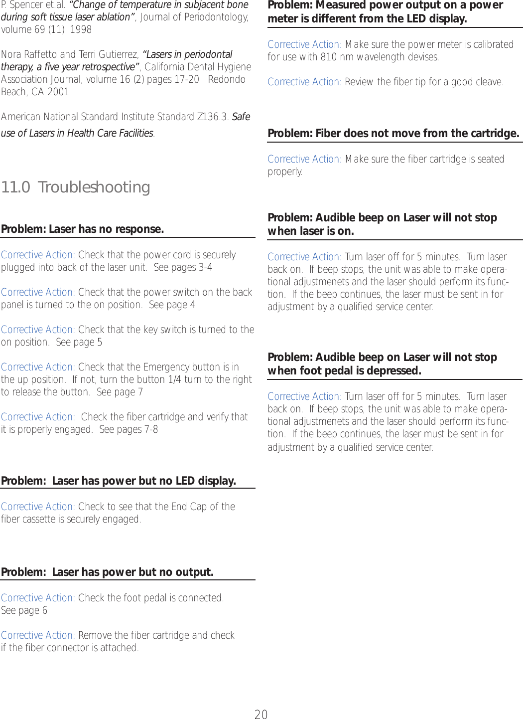 20P.Spencer et.al. “Change of temperature in subjacent boneduring soft tissue laser ablation”,Journal of Periodontology,volume 69 (11)  1998Nora Raffetto and Terri Gutierrez, “Lasers in periodontaltherapy, a five year retrospective”,California Dental HygieneAssociation Journal, volume 16 (2) pages 17-20   RedondoBeach, CA 2001American National Standard Institute Standard Z136.3. Safeuse of Lasers in Health Care Facilities.11.0  Troubleshooting Problem: Laser has no response.Corrective Action: Check that the power cord is securelyplugged into back of the laser unit.  See pages 3-4Corrective Action: Check that the power switch on the backpanel is turned to the on position.  See page 4Corrective Action: Check that the key switch is turned to theon position.  See page 5Corrective Action: Check that the Emergency button is inthe up position.  If not, turnthe button 1/4 turn to the rightto release the button.  See page 7Corrective Action: Check the fiber cartridge and verify thatit is properly engaged.  See pages 7-8Problem:  Laser has power but no LED display.Corrective Action: Check to see that the End Cap of thefiber cassette is securely engaged.Problem:  Laser has power but no output.Corrective Action: Check the foot pedal is connected.See page 6Corrective Action: Remove the fiber cartridge and check if the fiber connector is attached.Problem: Measured power output on a powermeter is different from the LED display.Corrective Action: Make sure the power meter is calibratedfor use with 810 nm wavelength devises.Corrective Action: Review the fiber tip for a good cleave.Problem: Fiber does not move from the cartridge.Corrective Action: Make sure the fiber cartridge is seatedproperly.Problem: Audible beep on Laser will not stopwhen laser is on.Corrective Action: Turn laser off for 5 minutes.  Turn laserback on.  If beep stops, the unit was able to make opera-tional adjustmenets and the laser should perform its func-tion.  If the beep continues, the laser must be sent in foradjustment by a qualified service center.Problem: Audible beep on Laser will not stopwhen foot pedal is depressed.Corrective Action: Turn laser off for 5 minutes.  Turn laserback on.  If beep stops, the unit was able to make opera-tional adjustmenets and the laser should perform its func-tion.  If the beep continues, the laser must be sent in foradjustment by a qualified service center.