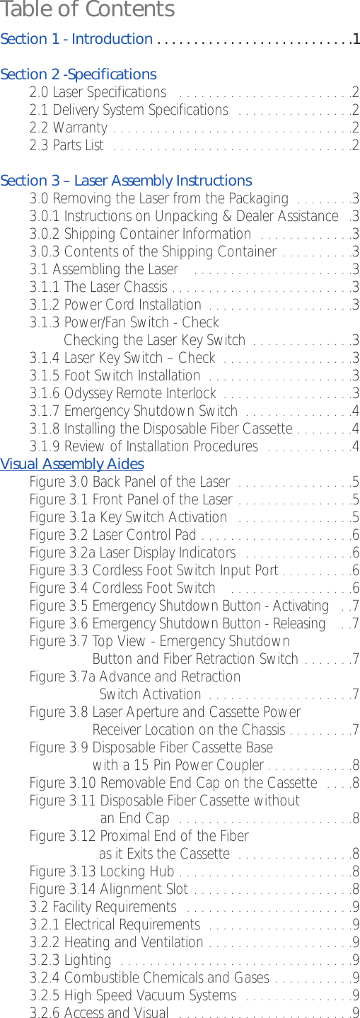 Table of ContentsSection 1 - Introduction . . . . . . . . . . . . . . . . . . . . . . . . . . .1Section 2 -Specifications2.0 Laser Specifications   . . . . . . . . . . . . . . . . . . . . . . . .22.1 Delivery System Specifications  . . . . . . . . . . . . . . . .2   2.2 Warranty . . . . . . . . . . . . . . . . . . . . . . . . . . . . . . . . .22.3 Parts List  . . . . . . . . . . . . . . . . . . . . . . . . . . . . . . . . .2Section 3 – Laser Assembly Instructions 3.0 Removing the Laser from the Packaging  . . . . . . . .33.0.1 Instructions on Unpacking &amp; Dealer Assistance  .33.0.2 Shipping Container Information  . . . . . . . . . . . . .33.0.3 Contents of the Shipping Container . . . . . . . . . .33.1 Assembling the Laser    . . . . . . . . . . . . . . . . . . . . . .33.1.1 The Laser Chassis . . . . . . . . . . . . . . . . . . . . . . . . .33.1.2 Power Cord Installation  . . . . . . . . . . . . . . . . . . . .33.1.3 Power/Fan Switch - CheckChecking the Laser Key Switch  . . . . . . . . . . . . . .33.1.4 Laser Key Switch – Check  . . . . . . . . . . . . . . . . . .33.1.5 Foot Switch Installation  . . . . . . . . . . . . . . . . . . . .33.1.6 Odyssey Remote Interlock  . . . . . . . . . . . . . . . . . .33.1.7 Emergency Shutdown Switch  . . . . . . . . . . . . . . .43.1.8 Installing the Disposable Fiber Cassette . . . . . . . .43.1.9 Review of Installation Procedures  . . . . . . . . . . . .4Visual Assembly AidesFigure 3.0 Back Panel of the Laser  . . . . . . . . . . . . . . . .5Figure3.1 Front Panel of the Laser . . . . . . . . . . . . . . . .5Figure 3.1a Key Switch Activation  . . . . . . . . . . . . . . . .5Figure 3.2 Laser Control Pad . . . . . . . . . . . . . . . . . . . . .6Figure3.2a Laser Display Indicators  . . . . . . . . . . . . . . .6Figure 3.3 Cordless Foot Switch Input Port . . . . . . . . . .6Figure3.4 Cordless Foot Switch   . . . . . . . . . . . . . . . . .6Figure3.5 Emergency Shutdown Button - Activating  . .7Figure 3.6 Emergency Shutdown Button - Releasing  . .7Figure3.7 Top View - Emergency ShutdownButton and Fiber Retraction Switch . . . . . . .7Figure 3.7a Advance and RetractionSwitch Activation  . . . . . . . . . . . . . . . . . . . .7Figure 3.8 Laser Aperture and Cassette PowerReceiver Location on the Chassis . . . . . . . . .7Figure 3.9 Disposable Fiber Cassette Basewith a 15 Pin Power Coupler . . . . . . . . . . . .8Figure 3.10 Removable End Cap on the Cassette  . . . .8Figure 3.11 Disposable Fiber Cassette without an End Cap  . . . . . . . . . . . . . . . . . . . . . . . .8Figure 3.12 Proximal End of the Fiber as it Exits the Cassette  . . . . . . . . . . . . . . . .8Figure3.13 Locking Hub . . . . . . . . . . . . . . . . . . . . . . . .8Figure 3.14 Alignment Slot . . . . . . . . . . . . . . . . . . . . . .83.2 Facility Requirements  . . . . . . . . . . . . . . . . . . . . . . .93.2.1 Electrical Requirements  . . . . . . . . . . . . . . . . . . . .93.2.2 Heating and Ventilation . . . . . . . . . . . . . . . . . . . .93.2.3 Lighting  . . . . . . . . . . . . . . . . . . . . . . . . . . . . . . . .93.2.4 Combustible Chemicals and Gases . . . . . . . . . . .93.2.5 High Speed Vacuum Systems  . . . . . . . . . . . . . . .93.2.6 Access and Visual  . . . . . . . . . . . . . . . . . . . . . . . .9