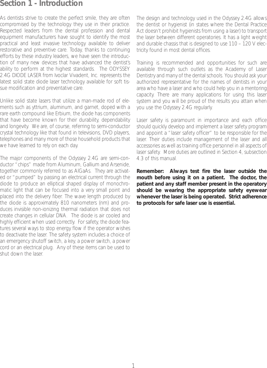 1Section 1 - IntroductionAsdentists strive to create the perfect smile, they are oftencompromised by the technology they use in their practice.Respected leaders from the dental profession and dentalequipment manufacturers have sought to identify the mostpractical and least invasive technology available to deliverrestorative and preventive care. Today, thanks to continuingefforts by these industry leaders, we have seen the introduc-tion of many new devices that have advanced the dentist’sability to perform at the highest standards.  The ODYSSEY2.4G DIODE LASER from Ivoclar Vivadent, Inc. represents thelatest solid state diode laser technology available for soft tis-sue modification and preventative care.Unlike solid state lasers that utilize a man-made rod of ele-ments such as yttrium, aluminum, and garnet, doped with arareearth compound like Erbium, the diode has componentsthat have become known for their durability, dependabilityand longevity.  We are, of course, referring to semi-conductorcrystal technology like that found in televisions, DVD players,telephones and many more of those household products thatwe have learned to rely on each day.The major components of the Odyssey 2.4G are semi-con-ductor “chips” made from Aluminum, Gallium and Arsenide,together commonly referred to as AlGaAs.  They are activat-ed or “pumped” by passing an electrical current through thediode to produce an elliptical shaped display of monochro-matic light that can be focused into a very small point andplaced into the delivery fiber. The wave length produced bythe diode is approximately 810 nanometers (nm) and pro-duces invisible non-ionizing thermal radiation that does notcreate changes in cellular DNA.  The diode is air cooled andhighly efficient when used correctly.  For safety, the diode fea-tures several ways to stop energy flow if the operator wishesto deactivate the laser. The safety system includes a choice ofan emergency shutoff switch, a key, a power switch, a powercord or an electrical plug.  Any of these items can be used toshut down the laser.The design and technology used in the Odyssey 2.4G allowsthe dentist or hygienist (in states where the Dental PracticeAct doesn’t prohibit hygienists from using a laser) to transportthe laser between different operatories. It has a light weightand durable chassis that is designed to use 110 – 120 V elec-tricity found in most dental offices. Training is recommended and opportunities for such areavailable through such outlets as the Academy of LaserDentistry and many of the dental schools. You should ask yourauthorized representative for the names of dentists in yourarea who have a laser and who could help you in a mentoringcapacity. There are many applications for using this laser system and you will be proud of the results you attain whenyou use the Odyssey 2.4G regularly.Laser safety is paramount in importance and each officeshould quickly develop and implement a laser safety programand appoint a “laser safety officer” to be responsible for thelaser.Their duties include management of the laser and allaccessories as well as training office personnel in all aspects oflaser safety.  More duties are outlined in Section 4, subsection4.3 of this manual.Remember:  Always test fire the laser outside themouth before using it on a patient.  The doctor, thepatient and any staffmember present in the operatoryshould be wearing the appropriate safety eyewearwhenever the laser is being operated.  Strict adherenceto protocols for safe laser use is essential.