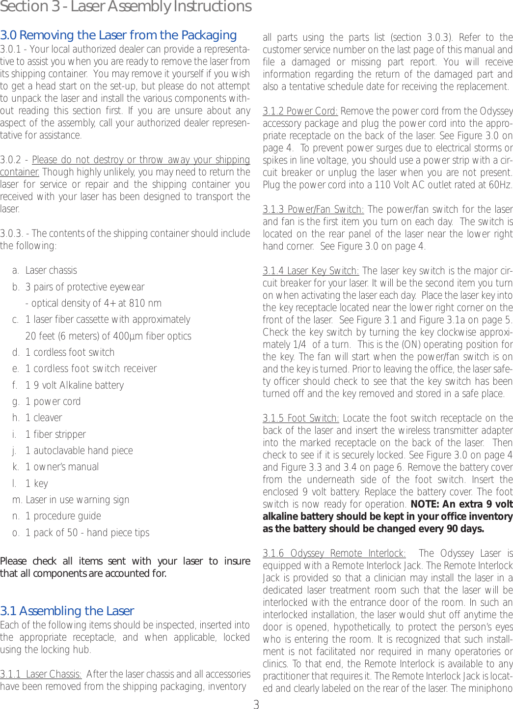 3Section 3 - Laser Assembly Instructions3.0 Removing the Laser from the Packaging3.0.1 - Your local authorized dealer can provide a representa-tive to assist you when you are ready to remove the laser fromits shipping container.  You may remove it yourself if you wishto get a head start on the set-up, but please do not attemptto unpack the laser and install the various components with-out reading this section first. If you are unsure about anyaspect of the assembly, call your authorized dealer represen-tative for assistance.3.0.2 - Please do not destroy or throw away your shippingcontainer.Though highly unlikely, you may need to return thelaser for service or repair and the shipping container youreceived with your laser has been designed to transport thelaser.3.0.3. - The contents of the shipping container should includethe following:a. Laser chassisb. 3 pairs of protective eyewear -optical density of 4+ at 810 nmc. 1 laser fiber cassette with approximately20 feet (6 meters) of 400µm fiber optics d. 1 cordless foot switche. 1 cordless foot switch receiverf. 1 9 volt Alkaline batteryg. 1power cordh. 1 cleaveri. 1fiber stripper j. 1autoclavable hand piecek. 1 owner’s manual l. 1 keym. Laser in use warning signn. 1 procedure guide o. 1 pack of 50 - hand piece tipsPlease check all items sent with your laser to insurethat all components areaccounted for.3.1 Assembling the LaserEach of the following items should be inspected, inserted intothe appropriate receptacle, and when applicable, lockedusing the locking hub. 3.1.1  Laser Chassis: After the laser chassis and all accessorieshave been removed from the shipping packaging, inventory all parts using the parts list (section 3.0.3). Refer to the customer service number on the last page of this manual andfile a damaged or missing part report. You will receive information regarding the return of the damaged part andalso a tentative schedule date for receiving the replacement.3.1.2 Power Cord: Remove the power cord from the Odysseyaccessory package and plug the power cord into the appro-priate receptacle on the back of the laser. See Figure 3.0 onpage 4.  To prevent power surges due to electrical storms orspikes in line voltage, you should use a power strip with a cir-cuit breaker or unplug the laser when you are not present.Plug the power cord into a 110 Volt AC outlet rated at 60Hz.3.1.3 Power/Fan Switch: The power/fan switch for the laserand fan is the first item you turn on each day.  The switch islocated on the rear panel of the laser near the lower righthand corner.  See Figure 3.0 on page 4.  3.1.4 Laser Key Switch: The laser key switch is the major cir-cuit breaker for your laser. It will be the second item you turnon when activating the laser each day.Place the laser key intothe key receptacle located near the lower right corner on thefront of the laser.  See Figure 3.1 and Figure 3.1a on page 5.Check the key switch by turning the key clockwise approxi-mately 1/4  of a turn.  This is the (ON) operating position forthe key.The fan will startwhen the power/fan switch is onand the key is turned. Prior to leaving the office, the laser safe-ty officer should check to see that the key switch has beenturned off and the key removed and stored in a safe place.  3.1.5 Foot Switch: Locate the foot switch receptacle on theback of the laser and insert the wireless transmitter adapterinto the marked receptacle on the back of the laser.  Thencheck to see if it is securely locked. See Figure 3.0 on page 4and Figure 3.3 and 3.4 on page 6. Remove the battery coverfrom the underneath side of the foot switch. Inserttheenclosed 9 volt battery. Replace the battery cover. The footswitch is now ready for operation. NOTE: An extra 9 voltalkaline batteryshould be kept in your office inventoryas the batteryshould be changed every90 days.3.1.6 Odyssey Remote Interlock: The Odyssey Laser isequipped with a Remote Interlock Jack. The Remote InterlockJack is provided so that a clinician may install the laser in adedicated laser treatment room such that the laser will beinterlocked with the entrance door of the room. In such aninterlocked installation, the laser would shut off anytime thedoor is opened, hypothetically, to protect the person’s eyeswho is entering the room. It is recognized that such install-ment is not facilitated nor required in many operatories orclinics. To that end, the Remote Interlock is available to anypractitioner that requires it. The Remote Interlock Jack is locat-ed and clearly labeled on the rear of the laser. The miniphono