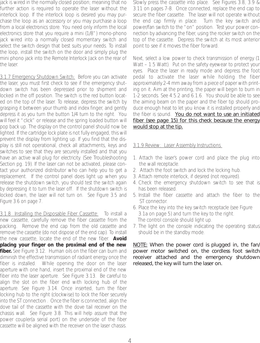 4jack is wired in the normally closed position; meaning that nofurther action is required to operate the laser without theinterlock loop. If the interlock loop is desired you may pur-chase the loop as an accessory or you may purchase a loopfrom a local electronics store. You need only inform the localelectronics store that you require a mini (1/8”) mono-phonojack wired into a normally closed momentary switch andselect the switch design that best suits your needs. To installthe loop, install the switch on the door and simply plug themini phono jack into the Remote Interlock Jack on the rear ofthe laser.3.1.7 Emergency Shutdown Switch: Before you can activatethe laser, you must first check to see if the emergency shut-down switch has been depressed prior to shipment andlocked in the off position. The switch is the red button locat-ed on the top of the laser. To release, depress the switch bygrasping it between your thumb and index finger,and gentlydepress it as you turn the button 1/4 turn to the right.  Youwill feel it “click” or release and the spring loaded button willpop back up. The display on the control panel should now belighted. If the cartridge lock plate is not fully engaged, this willprevent the display from lighting up. If you find that the dis-play is still not operational, check all attachments, keys andswitches to see that they aresecurely installed and that youhave an active wall plug for electricity. (See TroubleshootingSection pg. 19). If the laser can not be activated, please con-tact your authorized distributor who can help you to get areplacement.  If the control panel does light up when yourelease the shutdown switch, you should test the switch againby depressing it to turn the laser off.  If the shutdown switch islocked down, the laser will not turnon.  See Figure3.5 andFigure3.6 on page 7. 3.1.8  Installing the Disposable Fiber Cassette: To install anew cassette, carefully remove the fiber cassette from thepacking.  Remove the end cap from the old cassette andremove the cassette (do not dispose of the end cap). To installthe new cassette, locate the end of the new fiber.Avoidplacing your finger on the proximal end of the newfiber.See Figure3.12.  Human oils on the fiber can burnanddiminish the effective transmission of radiant energy once thefiber is installed.  While opening the door on the laser aperturewith one hand, insert the proximal end of the newfiber into the laser aperture.  See Figure 3.13.  Be careful toalign the slot on the fiber end with locking hub of the aperture. See Figure3.14. Once inserted, turnthe fiber locking hub to the right (clockwise) to lock the fiber securelyinto the ST connection .  Once the fiber is connected, align thedove tail of the cassette with the dove tail receiver on thechassis wall.  See Figure 3.8. This will help assure that thepower coupler(a serial port) on the underside of the fiber cassette will be aligned with the receiver on the laser chassis.Slowly press the cassette into place.  See Figures 3.8, 3.9 &amp;3.11 on pages 7-8.  Once connected, replace the end cap tosecure the fiber cassette.  The laser will not operate withoutthe end cap firmly in place.  Turn the key switch andpower/fan switch to the “on” position.  Test your power con-nection by advancing the fiber, using the rocker switch on thetop of the cassette.  Depress the switch at its most anteriorpoint to see if it moves the fiber forward. Next, select a low power to check transmission of energy (1Watt – 1.5 Watt).  Put on the safety eyewear to protect youreyes.  Place the laser in ready mode and depress the footpedal to activate the laser while holding the fiberapproximately 2-4 mm away from a piece of paper with print-ing on it. Aim at the printing, the paper will begin to burn in1-2 seconds. See 4.5.2 and 6.1.6.  You should be able to seethe aiming beam on the paper and the fiber tip should pro-duce enough heat to let you know it is installed properly andthe fiber is sound.  You do not want to use an initiatedfiber (see page 15) for this check because the energywould stop at the tip.3.1.9 Review:  Laser Assembly Instructions 1. Attach the laser’s power cord and place the plug into the wall receptacle.2.  Attach the foot switch and lock the locking hub.3. Attach remote interlock, if desired (not required).4. Check the emergency shutdown switch to see that is has been released.5. Install the fiber cassette and attach the fiber to the ST connector.6. Place the key into the key switch receptacle (see Figure 3.1a on page 5) and turn the key to the right.The control console should light up.7. The light on the console indicating the operating statusshould be in the standby mode.NOTE: When the power cordis plugged in, the fan/power motor switched on, the cordless foot switchreceiver attached and the emergency shutdownreleased, the key will turnthe laser on.