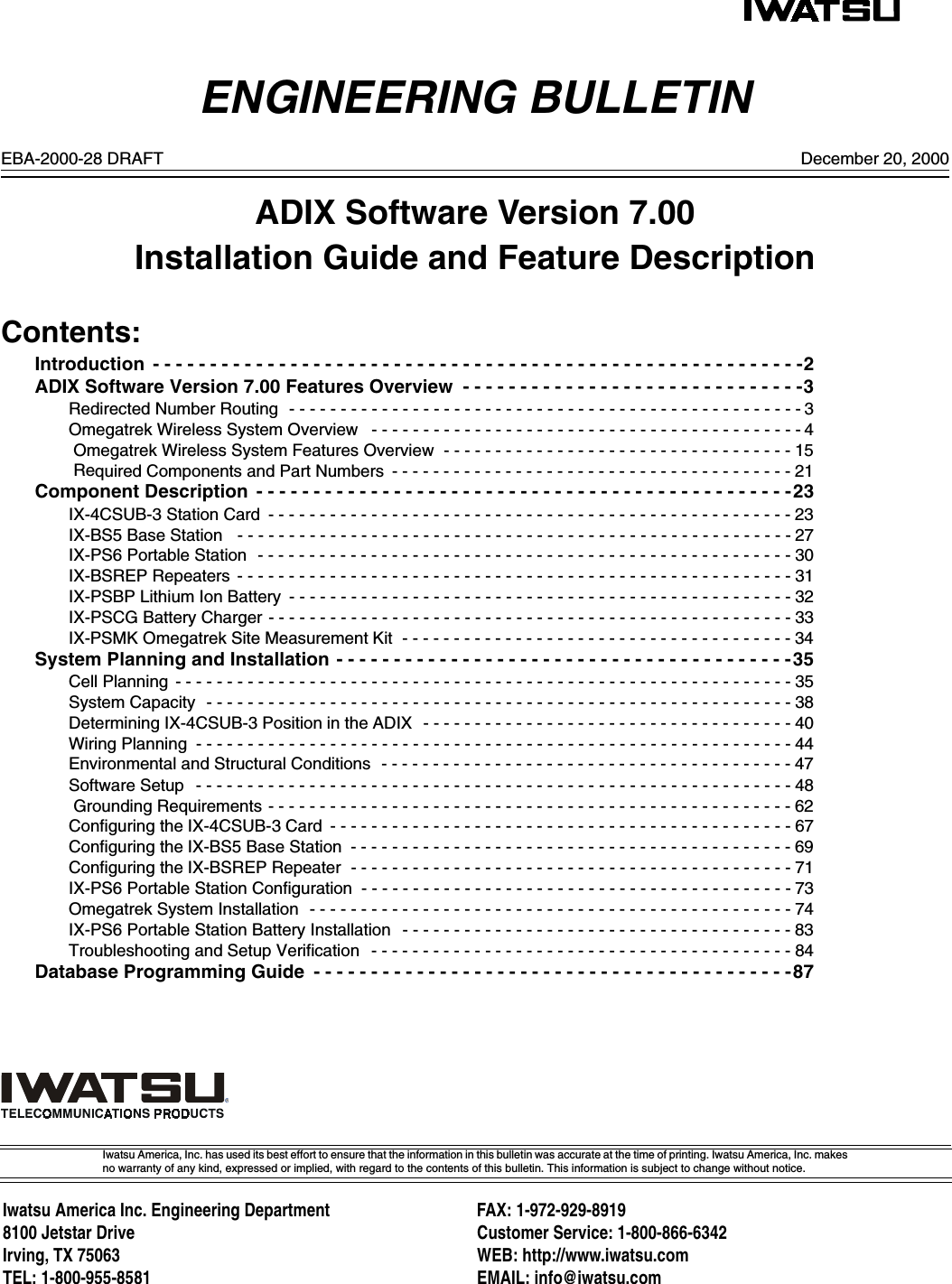 ENGINEERING BULLETINIwatsu America, Inc. has used its best effort to ensure that the information in this bulletin was accurate at the time of printing. Iwatsu America, Inc. makesno warranty of any kind, expressed or implied, with regard to the contents of this bulletin. This information is subject to change without notice.Iwatsu America Inc. Engineering Department FAX: 1-972-929-89198100 Jetstar Drive Customer Service: 1-800-866-6342Irving, TX 75063 WEB: http://www.iwatsu.comTEL: 1-800-955-8581 EMAIL: info@iwatsu.comDecember 20, 2000EBA-2000-28 DRAFTADIX Software Version 7.00Installation Guide and Feature DescriptionContents:Introduction  - - - - - - - - - - - - - - - - - - - - - - - - - - - - - - - - - - - - - - - - - - - - - - - - - - - - - - - - -2ADIX Software Version 7.00 Features Overview  - - - - - - - - - - - - - - - - - - - - - - - - - - - - - -3Redirected Number Routing  - - - - - - - - - - - - - - - - - - - - - - - - - - - - - - - - - - - - - - - - - - - - - - - - - - 3Omegatrek Wireless System Overview   - - - - - - - - - - - - - - - - - - - - - - - - - - - - - - - - - - - - - - - - - - 4 Omegatrek Wireless System Features Overview  - - - - - - - - - - - - - - - - - - - - - - - - - - - - - - - - - - 15 Required Components and Part Numbers  - - - - - - - - - - - - - - - - - - - - - - - - - - - - - - - - - - - - - - - 21Component Description  - - - - - - - - - - - - - - - - - - - - - - - - - - - - - - - - - - - - - - - - - - - - - - -23IX-4CSUB-3 Station Card  - - - - - - - - - - - - - - - - - - - - - - - - - - - - - - - - - - - - - - - - - - - - - - - - - - - 23IX-BS5 Base Station   - - - - - - - - - - - - - - - - - - - - - - - - - - - - - - - - - - - - - - - - - - - - - - - - - - - - - -27IX-PS6 Portable Station  - - - - - - - - - - - - - - - - - - - - - - - - - - - - - - - - - - - - - - - - - - - - - - - - - - - -30IX-BSREP Repeaters  - - - - - - - - - - - - - - - - - - - - - - - - - - - - - - - - - - - - - - - - - - - - - - - - - - - - - - 31IX-PSBP Lithium Ion Battery  - - - - - - - - - - - - - - - - - - - - - - - - - - - - - - - - - - - - - - - - - - - - - - - - - 32IX-PSCG Battery Charger - - - - - - - - - - - - - - - - - - - - - - - - - - - - - - - - - - - - - - - - - - - - - - - - - - - 33IX-PSMK Omegatrek Site Measurement Kit  - - - - - - - - - - - - - - - - - - - - - - - - - - - - - - - - - - - - - - 34System Planning and Installation - - - - - - - - - - - - - - - - - - - - - - - - - - - - - - - - - - - - - - - -35Cell Planning  - - - - - - - - - - - - - - - - - - - - - - - - - - - - - - - - - - - - - - - - - - - - - - - - - - - - - - - - - - - - 35System Capacity  - - - - - - - - - - - - - - - - - - - - - - - - - - - - - - - - - - - - - - - - - - - - - - - - - - - - - - - - - 38Determining IX-4CSUB-3 Position in the ADIX  - - - - - - - - - - - - - - - - - - - - - - - - - - - - - - - - - - - - 40Wiring Planning  - - - - - - - - - - - - - - - - - - - - - - - - - - - - - - - - - - - - - - - - - - - - - - - - - - - - - - - - - - 44Environmental and Structural Conditions  - - - - - - - - - - - - - - - - - - - - - - - - - - - - - - - - - - - - - - - - 47Software Setup   - - - - - - - - - - - - - - - - - - - - - - - - - - - - - - - - - - - - - - - - - - - - - - - - - - - - - - - - - - 48 Grounding Requirements - - - - - - - - - - - - - - - - - - - - - - - - - - - - - - - - - - - - - - - - - - - - - - - - - - - 62Configuring the IX-4CSUB-3 Card  - - - - - - - - - - - - - - - - - - - - - - - - - - - - - - - - - - - - - - - - - - - - - 67Configuring the IX-BS5 Base Station  - - - - - - - - - - - - - - - - - - - - - - - - - - - - - - - - - - - - - - - - - - - 69Configuring the IX-BSREP Repeater  - - - - - - - - - - - - - - - - - - - - - - - - - - - - - - - - - - - - - - - - - - - 71IX-PS6 Portable Station Configuration  - - - - - - - - - - - - - - - - - - - - - - - - - - - - - - - - - - - - - - - - - - 73Omegatrek System Installation  - - - - - - - - - - - - - - - - - - - - - - - - - - - - - - - - - - - - - - - - - - - - - - - 74IX-PS6 Portable Station Battery Installation   - - - - - - - - - - - - - - - - - - - - - - - - - - - - - - - - - - - - - - 83Troubleshooting and Setup Verification  - - - - - - - - - - - - - - - - - - - - - - - - - - - - - - - - - - - - - - - - - 84Database Programming Guide  - - - - - - - - - - - - - - - - - - - - - - - - - - - - - - - - - - - - - - - - - -87