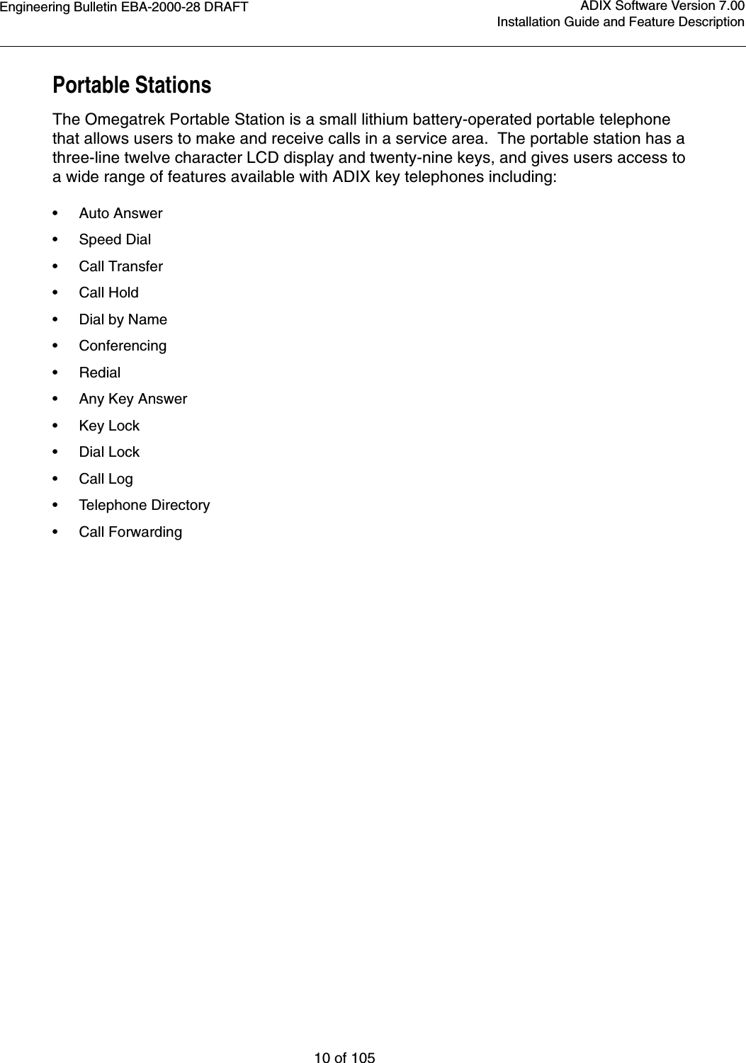 Engineering Bulletin EBA-2000-28 DRAFT10 of 105ADIX Software Version 7.00Installation Guide and Feature DescriptionPortable StationsThe Omegatrek Portable Station is a small lithium battery-operated portable telephone that allows users to make and receive calls in a service area.  The portable station has a three-line twelve character LCD display and twenty-nine keys, and gives users access to a wide range of features available with ADIX key telephones including: •Auto Answer•Speed Dial•Call Transfer•Call Hold•Dial by Name•Conferencing•Redial•Any Key Answer•Key Lock•Dial Lock•Call Log•Telephone Directory•Call Forwarding