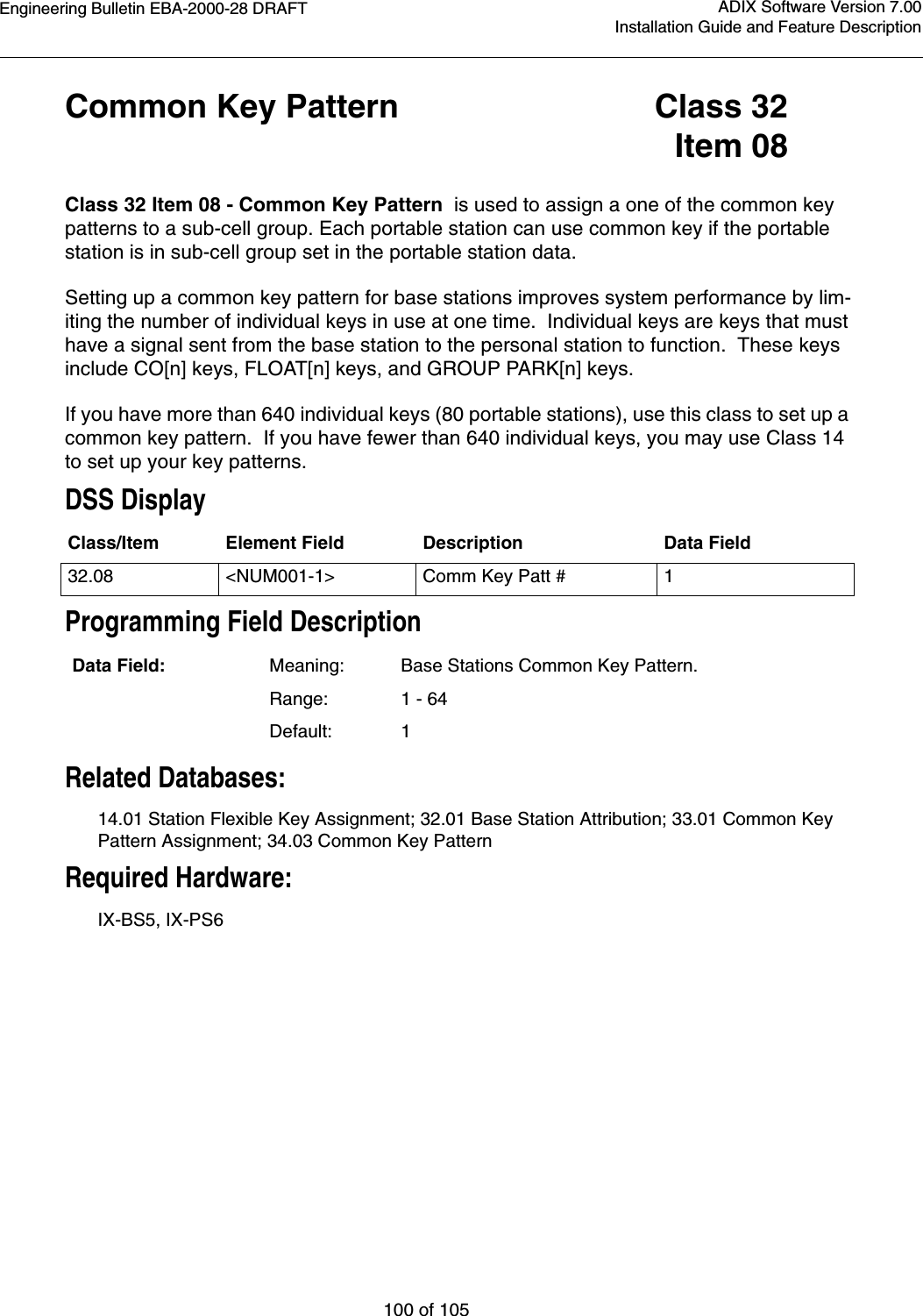 Engineering Bulletin EBA-2000-28 DRAFT100 of 105ADIX Software Version 7.00Installation Guide and Feature DescriptionCommon Key Pattern Class 32Item 08Class 32 Item 08 - Common Key Pattern  is used to assign a one of the common key patterns to a sub-cell group. Each portable station can use common key if the portable station is in sub-cell group set in the portable station data.Setting up a common key pattern for base stations improves system performance by lim-iting the number of individual keys in use at one time.  Individual keys are keys that must have a signal sent from the base station to the personal station to function.  These keys include CO[n] keys, FLOAT[n] keys, and GROUP PARK[n] keys.If you have more than 640 individual keys (80 portable stations), use this class to set up a common key pattern.  If you have fewer than 640 individual keys, you may use Class 14 to set up your key patterns. DSS DisplayProgramming Field DescriptionRelated Databases:14.01 Station Flexible Key Assignment; 32.01 Base Station Attribution; 33.01 Common Key Pattern Assignment; 34.03 Common Key PatternRequired Hardware:IX-BS5, IX-PS6 Class/Item Element Field Description Data Field32.08 &lt;NUM001-1&gt; Comm Key Patt # 1Data Field: Meaning: Base Stations Common Key Pattern.Range: 1 - 64Default: 1