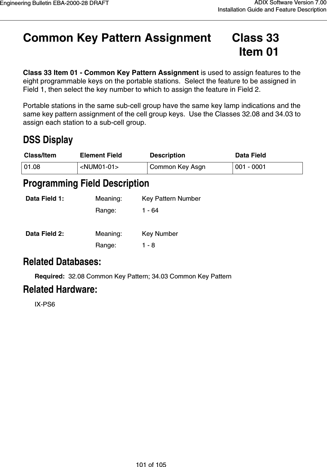 Engineering Bulletin EBA-2000-28 DRAFT101 of 105ADIX Software Version 7.00Installation Guide and Feature DescriptionCommon Key Pattern Assignment Class 33Item 01Class 33 Item 01 - Common Key Pattern Assignment is used to assign features to the eight programmable keys on the portable stations.  Select the feature to be assigned in Field 1, then select the key number to which to assign the feature in Field 2.Portable stations in the same sub-cell group have the same key lamp indications and the same key pattern assignment of the cell group keys.  Use the Classes 32.08 and 34.03 to assign each station to a sub-cell group.DSS DisplayProgramming Field DescriptionRelated Databases:Required:  32.08 Common Key Pattern; 34.03 Common Key PatternRelated Hardware:IX-PS6Class/Item Element Field Description Data Field01.08 &lt;NUM01-01&gt; Common Key Asgn 001 - 0001Data Field 1: Meaning: Key Pattern NumberRange: 1 - 64Data Field 2: Meaning: Key NumberRange: 1 - 8