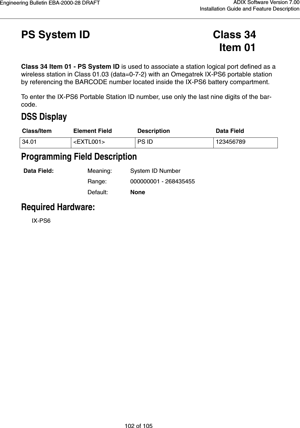 Engineering Bulletin EBA-2000-28 DRAFT102 of 105ADIX Software Version 7.00Installation Guide and Feature DescriptionPS System ID Class 34Item 01Class 34 Item 01 - PS System ID is used to associate a station logical port defined as a wireless station in Class 01.03 (data=0-7-2) with an Omegatrek IX-PS6 portable station by referencing the BARCODE number located inside the IX-PS6 battery compartment.To enter the IX-PS6 Portable Station ID number, use only the last nine digits of the bar-code.DSS DisplayProgramming Field DescriptionRequired Hardware:IX-PS6Class/Item Element Field Description Data Field34.01 &lt;EXTL001&gt; PS ID 123456789Data Field: Meaning: System ID NumberRange: 000000001 - 268435455Default: None