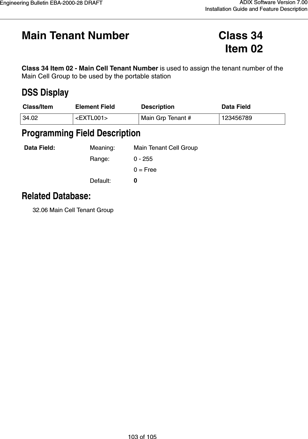 Engineering Bulletin EBA-2000-28 DRAFT103 of 105ADIX Software Version 7.00Installation Guide and Feature DescriptionMain Tenant Number Class 34Item 02Class 34 Item 02 - Main Cell Tenant Number is used to assign the tenant number of the Main Cell Group to be used by the portable stationDSS DisplayProgramming Field DescriptionRelated Database:32.06 Main Cell Tenant GroupClass/Item Element Field Description Data Field34.02 &lt;EXTL001&gt; Main Grp Tenant # 123456789Data Field: Meaning: Main Tenant Cell GroupRange: 0 - 255   0 = FreeDefault: 0