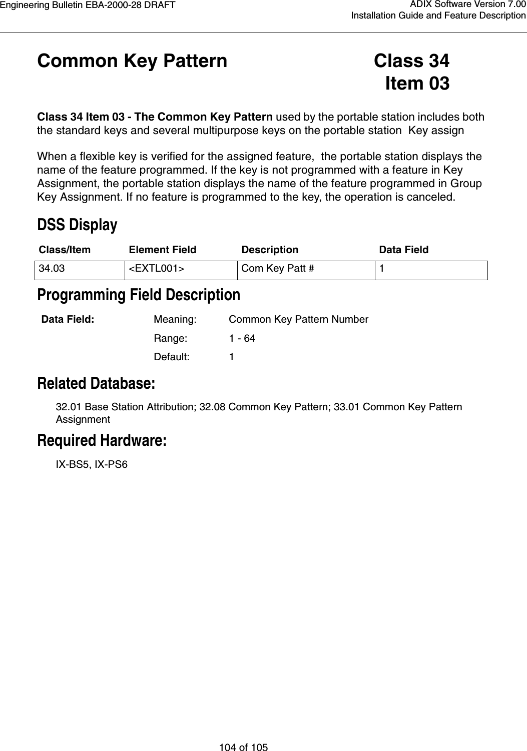 Engineering Bulletin EBA-2000-28 DRAFT104 of 105ADIX Software Version 7.00Installation Guide and Feature DescriptionCommon Key Pattern Class 34Item 03Class 34 Item 03 - The Common Key Pattern used by the portable station includes both the standard keys and several multipurpose keys on the portable station  Key assignWhen a flexible key is verified for the assigned feature,  the portable station displays the name of the feature programmed. If the key is not programmed with a feature in Key Assignment, the portable station displays the name of the feature programmed in Group Key Assignment. If no feature is programmed to the key, the operation is canceled.DSS DisplayProgramming Field DescriptionRelated Database:32.01 Base Station Attribution; 32.08 Common Key Pattern; 33.01 Common Key Pattern AssignmentRequired Hardware:IX-BS5, IX-PS6Class/Item Element Field Description Data Field34.03 &lt;EXTL001&gt; Com Key Patt # 1Data Field: Meaning: Common Key Pattern NumberRange: 1 - 64Default: 1