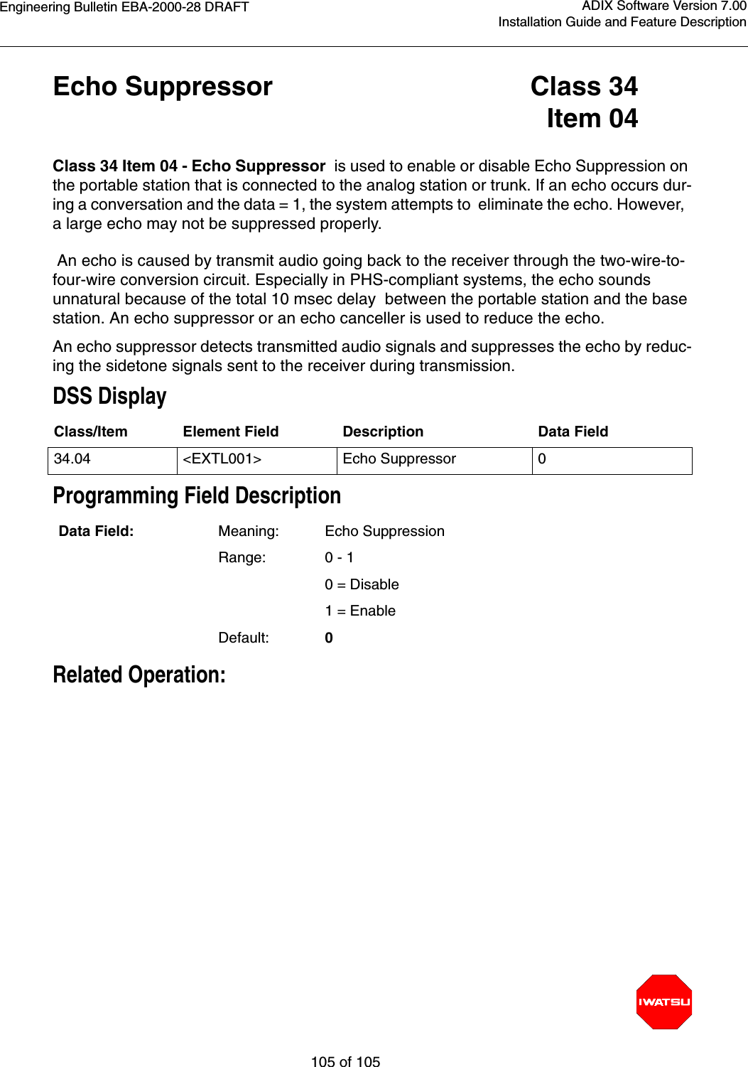 Engineering Bulletin EBA-2000-28 DRAFT105 of 105ADIX Software Version 7.00Installation Guide and Feature DescriptionEcho Suppressor Class 34Item 04Class 34 Item 04 - Echo Suppressor  is used to enable or disable Echo Suppression on the portable station that is connected to the analog station or trunk. If an echo occurs dur-ing a conversation and the data = 1, the system attempts to  eliminate the echo. However,  a large echo may not be suppressed properly. An echo is caused by transmit audio going back to the receiver through the two-wire-to-four-wire conversion circuit. Especially in PHS-compliant systems, the echo sounds unnatural because of the total 10 msec delay  between the portable station and the base station. An echo suppressor or an echo canceller is used to reduce the echo.  An echo suppressor detects transmitted audio signals and suppresses the echo by reduc-ing the sidetone signals sent to the receiver during transmission. DSS DisplayProgramming Field DescriptionRelated Operation:Class/Item Element Field Description Data Field34.04 &lt;EXTL001&gt; Echo Suppressor 0Data Field: Meaning: Echo SuppressionRange: 0 - 1           0 = Disable1 = EnableDefault: 0