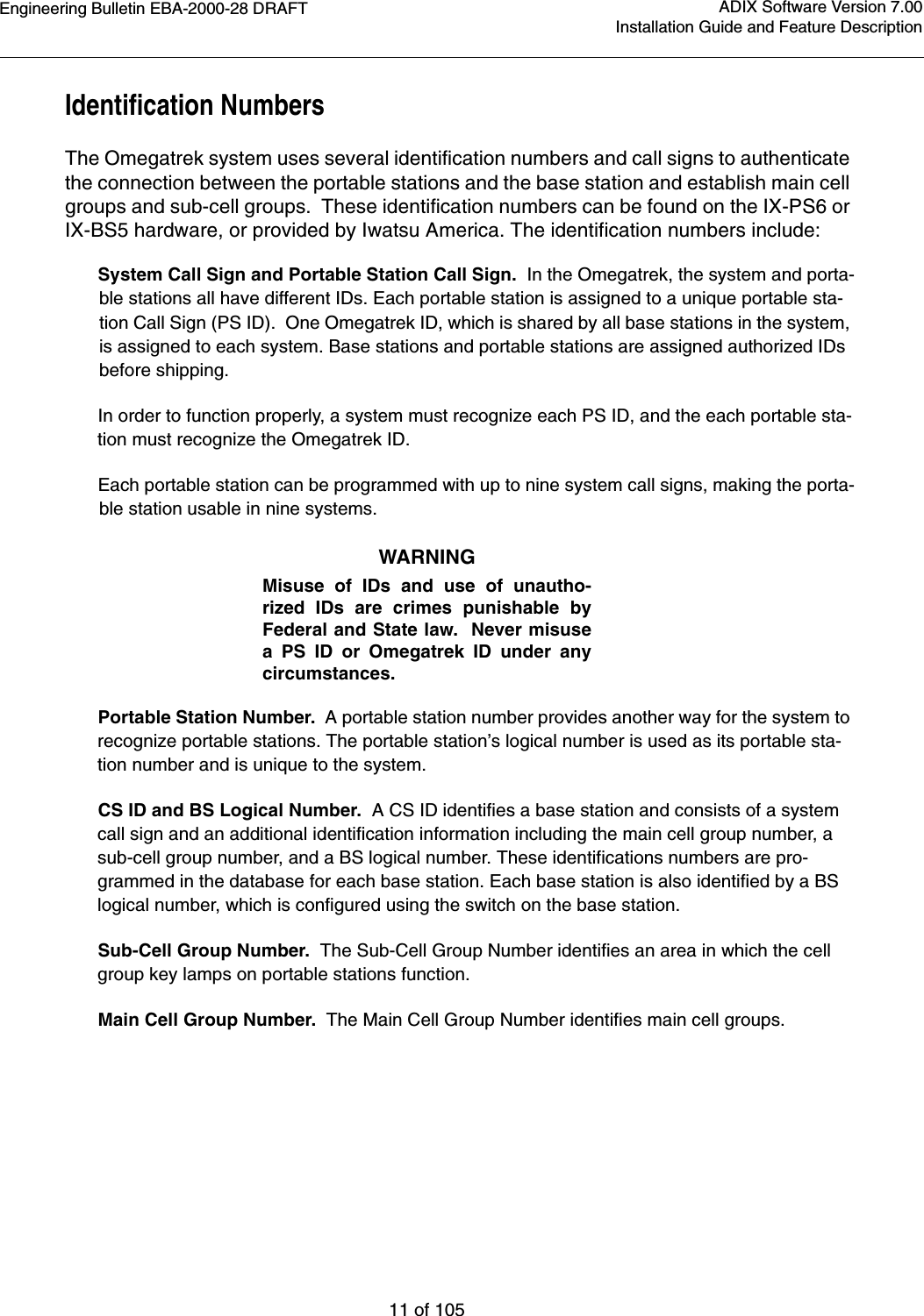 Engineering Bulletin EBA-2000-28 DRAFT11 of 105ADIX Software Version 7.00Installation Guide and Feature DescriptionIdentification NumbersThe Omegatrek system uses several identification numbers and call signs to authenticate the connection between the portable stations and the base station and establish main cell groups and sub-cell groups.  These identification numbers can be found on the IX-PS6 or IX-BS5 hardware, or provided by Iwatsu America. The identification numbers include: System Call Sign and Portable Station Call Sign.  In the Omegatrek, the system and porta-ble stations all have different IDs. Each portable station is assigned to a unique portable sta-tion Call Sign (PS ID).  One Omegatrek ID, which is shared by all base stations in the system, is assigned to each system. Base stations and portable stations are assigned authorized IDs before shipping.In order to function properly, a system must recognize each PS ID, and the each portable sta-tion must recognize the Omegatrek ID. Each portable station can be programmed with up to nine system call signs, making the porta-ble station usable in nine systems.WARNINGMisuse of IDs and use of unautho-rized IDs are crimes punishable byFederal and State law.  Never misusea PS ID or Omegatrek ID under anycircumstances.Portable Station Number.  A portable station number provides another way for the system to recognize portable stations. The portable station’s logical number is used as its portable sta-tion number and is unique to the system. CS ID and BS Logical Number.  A CS ID identifies a base station and consists of a system call sign and an additional identification information including the main cell group number, a sub-cell group number, and a BS logical number. These identifications numbers are pro-grammed in the database for each base station. Each base station is also identified by a BS logical number, which is configured using the switch on the base station.Sub-Cell Group Number.  The Sub-Cell Group Number identifies an area in which the cell group key lamps on portable stations function.Main Cell Group Number.  The Main Cell Group Number identifies main cell groups.