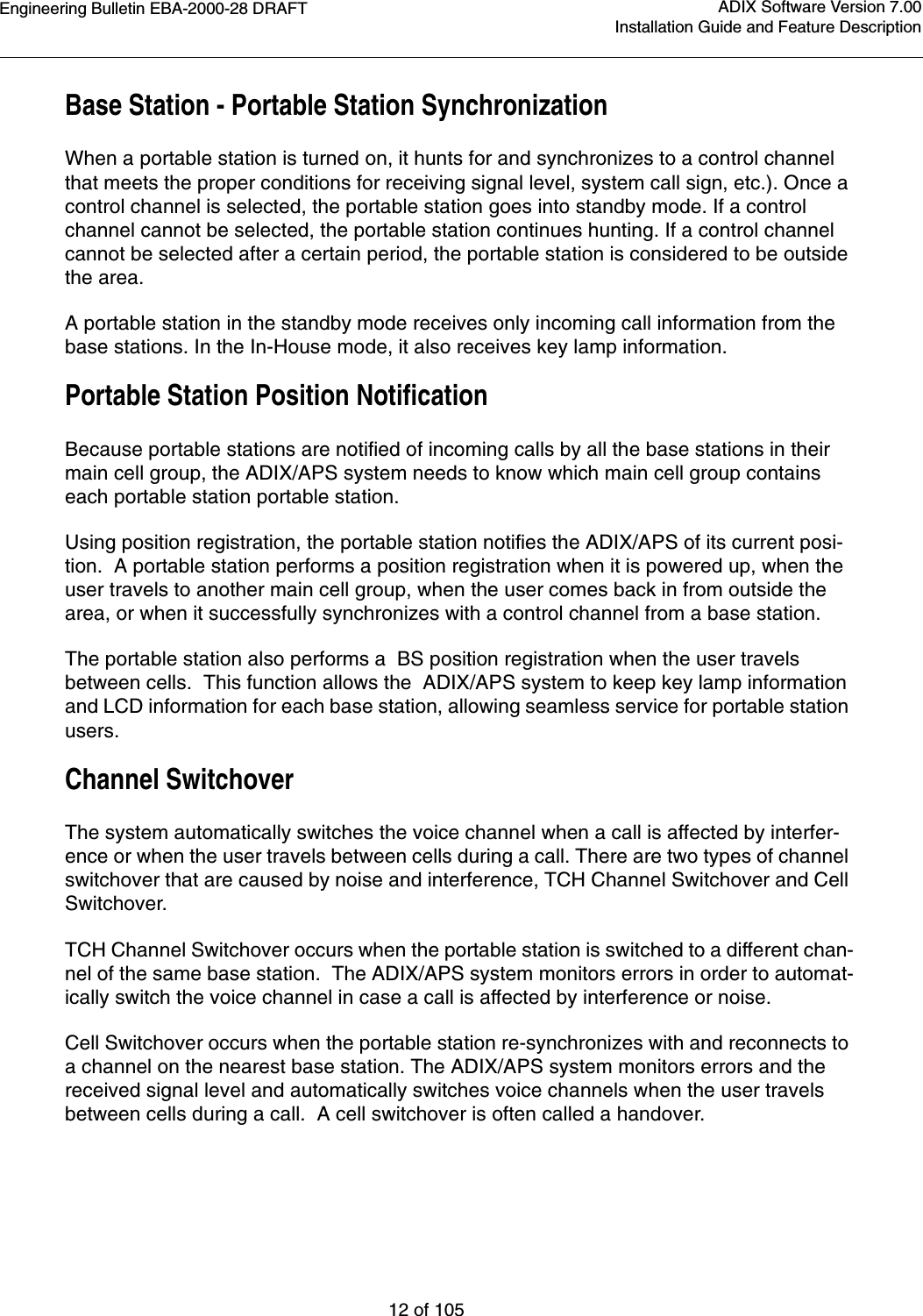 Engineering Bulletin EBA-2000-28 DRAFT12 of 105ADIX Software Version 7.00Installation Guide and Feature DescriptionBase Station - Portable Station SynchronizationWhen a portable station is turned on, it hunts for and synchronizes to a control channel that meets the proper conditions for receiving signal level, system call sign, etc.). Once a control channel is selected, the portable station goes into standby mode. If a control channel cannot be selected, the portable station continues hunting. If a control channel cannot be selected after a certain period, the portable station is considered to be outside the area. A portable station in the standby mode receives only incoming call information from the base stations. In the In-House mode, it also receives key lamp information.Portable Station Position NotificationBecause portable stations are notified of incoming calls by all the base stations in their main cell group, the ADIX/APS system needs to know which main cell group contains each portable station portable station.Using position registration, the portable station notifies the ADIX/APS of its current posi-tion.  A portable station performs a position registration when it is powered up, when the user travels to another main cell group, when the user comes back in from outside the area, or when it successfully synchronizes with a control channel from a base station.The portable station also performs a  BS position registration when the user travels between cells.  This function allows the  ADIX/APS system to keep key lamp information and LCD information for each base station, allowing seamless service for portable station users. Channel SwitchoverThe system automatically switches the voice channel when a call is affected by interfer-ence or when the user travels between cells during a call. There are two types of channel switchover that are caused by noise and interference, TCH Channel Switchover and Cell Switchover.TCH Channel Switchover occurs when the portable station is switched to a different chan-nel of the same base station.  The ADIX/APS system monitors errors in order to automat-ically switch the voice channel in case a call is affected by interference or noise. Cell Switchover occurs when the portable station re-synchronizes with and reconnects to a channel on the nearest base station. The ADIX/APS system monitors errors and the received signal level and automatically switches voice channels when the user travels between cells during a call.  A cell switchover is often called a handover.