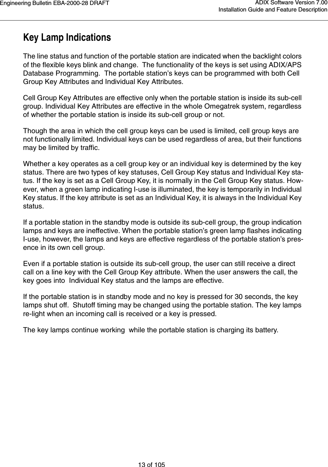Engineering Bulletin EBA-2000-28 DRAFT13 of 105ADIX Software Version 7.00Installation Guide and Feature DescriptionKey Lamp IndicationsThe line status and function of the portable station are indicated when the backlight colors of the flexible keys blink and change.  The functionality of the keys is set using ADIX/APS Database Programming.  The portable station’s keys can be programmed with both Cell Group Key Attributes and Individual Key Attributes. Cell Group Key Attributes are effective only when the portable station is inside its sub-cell group. Individual Key Attributes are effective in the whole Omegatrek system, regardless of whether the portable station is inside its sub-cell group or not.Though the area in which the cell group keys can be used is limited, cell group keys are not functionally limited. Individual keys can be used regardless of area, but their functions may be limited by traffic.Whether a key operates as a cell group key or an individual key is determined by the key status. There are two types of key statuses, Cell Group Key status and Individual Key sta-tus. If the key is set as a Cell Group Key, it is normally in the Cell Group Key status. How-ever, when a green lamp indicating I-use is illuminated, the key is temporarily in Individual Key status. If the key attribute is set as an Individual Key, it is always in the Individual Key status.If a portable station in the standby mode is outside its sub-cell group, the group indication lamps and keys are ineffective. When the portable station’s green lamp flashes indicating I-use, however, the lamps and keys are effective regardless of the portable station’s pres-ence in its own cell group.Even if a portable station is outside its sub-cell group, the user can still receive a direct call on a line key with the Cell Group Key attribute. When the user answers the call, the key goes into  Individual Key status and the lamps are effective.If the portable station is in standby mode and no key is pressed for 30 seconds, the key lamps shut off.  Shutoff timing may be changed using the portable station. The key lamps re-light when an incoming call is received or a key is pressed.The key lamps continue working  while the portable station is charging its battery.