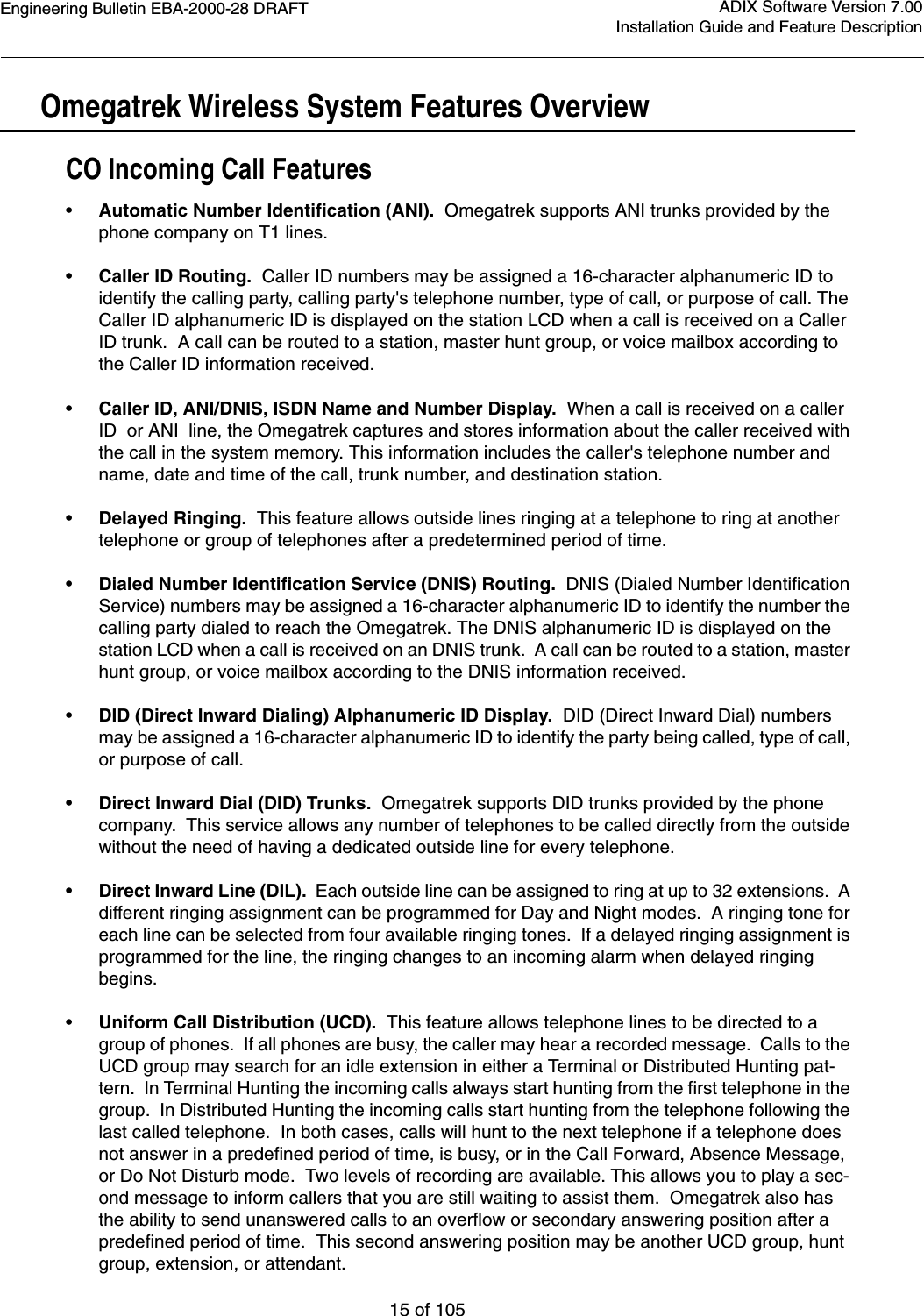 Engineering Bulletin EBA-2000-28 DRAFT15 of 105ADIX Software Version 7.00Installation Guide and Feature Description Omegatrek Wireless System Features OverviewCO Incoming Call Features•Automatic Number Identification (ANI).  Omegatrek supports ANI trunks provided by the phone company on T1 lines. •Caller ID Routing.  Caller ID numbers may be assigned a 16-character alphanumeric ID to identify the calling party, calling party&apos;s telephone number, type of call, or purpose of call. The Caller ID alphanumeric ID is displayed on the station LCD when a call is received on a Caller ID trunk.  A call can be routed to a station, master hunt group, or voice mailbox according to the Caller ID information received.•Caller ID, ANI/DNIS, ISDN Name and Number Display.  When a call is received on a caller ID  or ANI  line, the Omegatrek captures and stores information about the caller received with the call in the system memory. This information includes the caller&apos;s telephone number and name, date and time of the call, trunk number, and destination station. •Delayed Ringing.  This feature allows outside lines ringing at a telephone to ring at another telephone or group of telephones after a predetermined period of time.•Dialed Number Identification Service (DNIS) Routing.  DNIS (Dialed Number Identification Service) numbers may be assigned a 16-character alphanumeric ID to identify the number the calling party dialed to reach the Omegatrek. The DNIS alphanumeric ID is displayed on the station LCD when a call is received on an DNIS trunk.  A call can be routed to a station, master hunt group, or voice mailbox according to the DNIS information received.•DID (Direct Inward Dialing) Alphanumeric ID Display.  DID (Direct Inward Dial) numbers may be assigned a 16-character alphanumeric ID to identify the party being called, type of call, or purpose of call.•Direct Inward Dial (DID) Trunks.  Omegatrek supports DID trunks provided by the phone company.  This service allows any number of telephones to be called directly from the outside without the need of having a dedicated outside line for every telephone.•Direct Inward Line (DIL).  Each outside line can be assigned to ring at up to 32 extensions.  A different ringing assignment can be programmed for Day and Night modes.  A ringing tone for each line can be selected from four available ringing tones.  If a delayed ringing assignment is programmed for the line, the ringing changes to an incoming alarm when delayed ringing begins.•Uniform Call Distribution (UCD).  This feature allows telephone lines to be directed to a group of phones.  If all phones are busy, the caller may hear a recorded message.  Calls to the UCD group may search for an idle extension in either a Terminal or Distributed Hunting pat-tern.  In Terminal Hunting the incoming calls always start hunting from the first telephone in the group.  In Distributed Hunting the incoming calls start hunting from the telephone following the last called telephone.  In both cases, calls will hunt to the next telephone if a telephone does not answer in a predefined period of time, is busy, or in the Call Forward, Absence Message, or Do Not Disturb mode.  Two levels of recording are available. This allows you to play a sec-ond message to inform callers that you are still waiting to assist them.  Omegatrek also has the ability to send unanswered calls to an overflow or secondary answering position after a predefined period of time.  This second answering position may be another UCD group, hunt group, extension, or attendant.