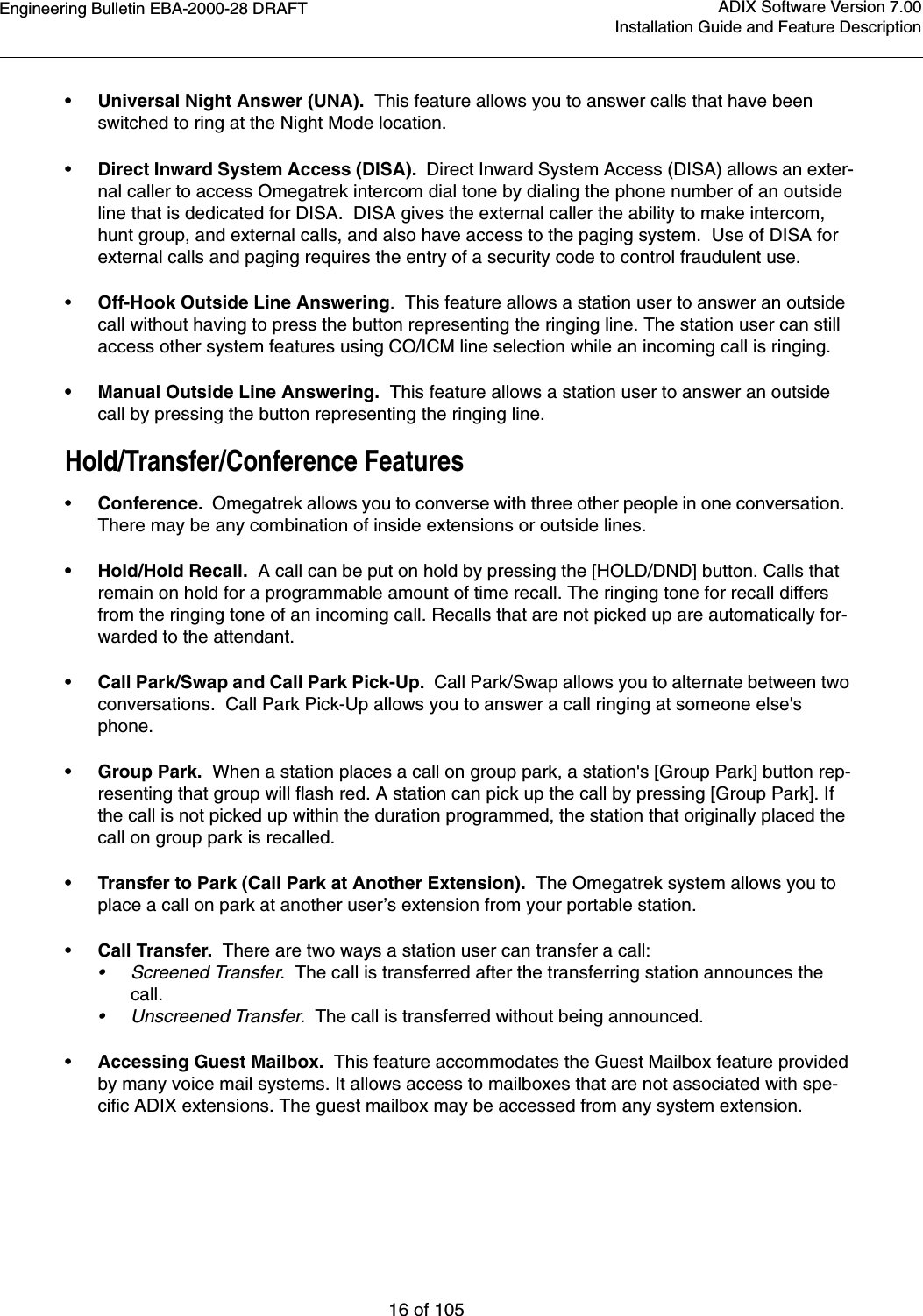 Engineering Bulletin EBA-2000-28 DRAFT16 of 105ADIX Software Version 7.00Installation Guide and Feature Description•Universal Night Answer (UNA).  This feature allows you to answer calls that have been switched to ring at the Night Mode location.•Direct Inward System Access (DISA).  Direct Inward System Access (DISA) allows an exter-nal caller to access Omegatrek intercom dial tone by dialing the phone number of an outside line that is dedicated for DISA.  DISA gives the external caller the ability to make intercom, hunt group, and external calls, and also have access to the paging system.  Use of DISA for external calls and paging requires the entry of a security code to control fraudulent use.•Off-Hook Outside Line Answering.  This feature allows a station user to answer an outside call without having to press the button representing the ringing line. The station user can still access other system features using CO/ICM line selection while an incoming call is ringing.• Manual Outside Line Answering.  This feature allows a station user to answer an outside call by pressing the button representing the ringing line.Hold/Transfer/Conference Features•Conference.  Omegatrek allows you to converse with three other people in one conversation.  There may be any combination of inside extensions or outside lines.• Hold/Hold Recall.  A call can be put on hold by pressing the [HOLD/DND] button. Calls that remain on hold for a programmable amount of time recall. The ringing tone for recall differs from the ringing tone of an incoming call. Recalls that are not picked up are automatically for-warded to the attendant. •Call Park/Swap and Call Park Pick-Up.  Call Park/Swap allows you to alternate between two conversations.  Call Park Pick-Up allows you to answer a call ringing at someone else&apos;s phone.• Group Park.  When a station places a call on group park, a station&apos;s [Group Park] button rep-resenting that group will flash red. A station can pick up the call by pressing [Group Park]. If the call is not picked up within the duration programmed, the station that originally placed the call on group park is recalled.•Transfer to Park (Call Park at Another Extension).  The Omegatrek system allows you to place a call on park at another user’s extension from your portable station.•Call Transfer.  There are two ways a station user can transfer a call:•Screened Transfer.  The call is transferred after the transferring station announces the call.•Unscreened Transfer.  The call is transferred without being announced.•Accessing Guest Mailbox.  This feature accommodates the Guest Mailbox feature provided by many voice mail systems. It allows access to mailboxes that are not associated with spe-cific ADIX extensions. The guest mailbox may be accessed from any system extension.