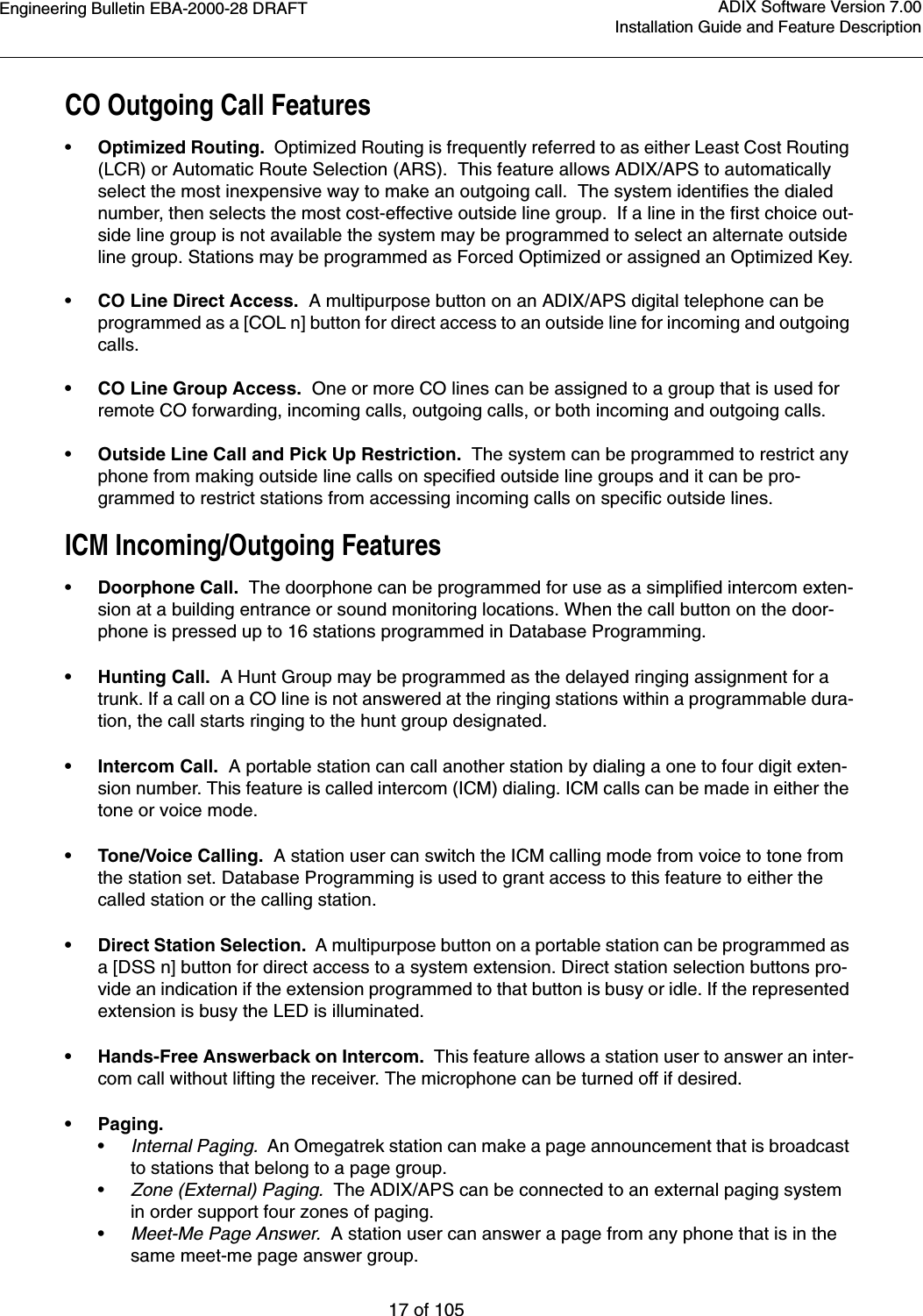 Engineering Bulletin EBA-2000-28 DRAFT17 of 105ADIX Software Version 7.00Installation Guide and Feature DescriptionCO Outgoing Call Features•Optimized Routing.  Optimized Routing is frequently referred to as either Least Cost Routing (LCR) or Automatic Route Selection (ARS).  This feature allows ADIX/APS to automatically select the most inexpensive way to make an outgoing call.  The system identifies the dialed number, then selects the most cost-effective outside line group.  If a line in the first choice out-side line group is not available the system may be programmed to select an alternate outside line group. Stations may be programmed as Forced Optimized or assigned an Optimized Key.•CO Line Direct Access.  A multipurpose button on an ADIX/APS digital telephone can be programmed as a [COL n] button for direct access to an outside line for incoming and outgoing calls. • CO Line Group Access.  One or more CO lines can be assigned to a group that is used for remote CO forwarding, incoming calls, outgoing calls, or both incoming and outgoing calls. •Outside Line Call and Pick Up Restriction.  The system can be programmed to restrict any phone from making outside line calls on specified outside line groups and it can be pro-grammed to restrict stations from accessing incoming calls on specific outside lines.ICM Incoming/Outgoing Features•Doorphone Call.  The doorphone can be programmed for use as a simplified intercom exten-sion at a building entrance or sound monitoring locations. When the call button on the door-phone is pressed up to 16 stations programmed in Database Programming. • Hunting Call.  A Hunt Group may be programmed as the delayed ringing assignment for a trunk. If a call on a CO line is not answered at the ringing stations within a programmable dura-tion, the call starts ringing to the hunt group designated.  • Intercom Call.  A portable station can call another station by dialing a one to four digit exten-sion number. This feature is called intercom (ICM) dialing. ICM calls can be made in either the tone or voice mode.• Tone/Voice Calling.  A station user can switch the ICM calling mode from voice to tone from the station set. Database Programming is used to grant access to this feature to either the called station or the calling station.• Direct Station Selection.  A multipurpose button on a portable station can be programmed as a [DSS n] button for direct access to a system extension. Direct station selection buttons pro-vide an indication if the extension programmed to that button is busy or idle. If the represented extension is busy the LED is illuminated.• Hands-Free Answerback on Intercom.  This feature allows a station user to answer an inter-com call without lifting the receiver. The microphone can be turned off if desired.•Paging.•Internal Paging.  An Omegatrek station can make a page announcement that is broadcast to stations that belong to a page group. •Zone (External) Paging.  The ADIX/APS can be connected to an external paging system in order support four zones of paging. •Meet-Me Page Answer.  A station user can answer a page from any phone that is in the same meet-me page answer group.